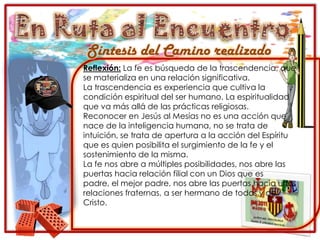 En Ruta al EncuentroSíntesis del Camino realizadoReflexión: La fe es búsqueda de la trascendencia, que se materializa en una relación significativa.La trascendencia es experiencia que cultiva la condición espiritual del ser humano. La espiritualidad que va más allá de las prácticas religiosas.Reconocer en Jesús al Mesías no es una acción que nace de la inteligencia humana, no se trata de intuición, se trata de apertura a la acción del Espíritu que es quien posibilita el surgimiento de la fe y el sostenimiento de la misma.La fe nos abre a múltiples posibilidades, nos abre las puertas hacia relación filial con un Dios que es padre, el mejor padre, nos abre las puertas hacia unas relaciones fraternas, a ser hermano de todos y de Cristo.