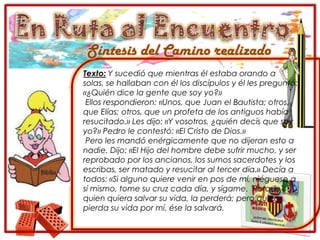 En Ruta al EncuentroSíntesis del Camino realizadoTexto: Y sucedió que mientras él estaba orando a solas, se hallaban con él los discípulos y él les preguntó: «¿Quién dice la gente que soy yo?» Ellos respondieron: «Unos, que Juan el Bautista; otros, que Elías; otros, que un profeta de los antiguos había resucitado.» Les dijo: «Y vosotros, ¿quién decís que soy yo?» Pedro le contestó: «El Cristo de Dios.» Pero les mandó enérgicamente que no dijeran esto a nadie. Dijo: «El Hijo del hombre debe sufrir mucho, y ser reprobado por los ancianos, los sumos sacerdotes y los escribas, ser matado y resucitar al tercer día.» Decía a todos: «Si alguno quiere venir en pos de mí, niéguese a sí mismo, tome su cruz cada día, y sígame.  Porque quien quiera salvar su vida, la perderá; pero quien pierda su vida por mí, ése la salvará.