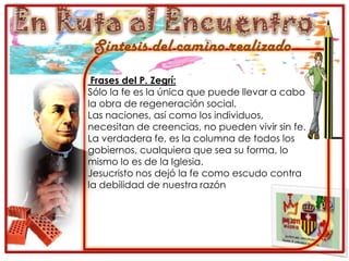 En Ruta al EncuentroSíntesis del camino realizadoFrases del P. Zegrí:Sólo la fe es la única que puede llevar a cabo la obra de regeneración social.Las naciones, así como los individuos, necesitan de creencias, no pueden vivir sin fe.La verdadera fe, es la columna de todos los gobiernos, cualquiera que sea su forma, lo mismo lo es de la Iglesia.Jesucristo nos dejó la fe como escudo contra la debilidad de nuestra razón 