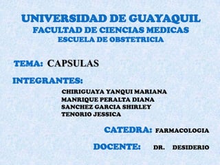 UNIVERSIDAD DE GUAYAQUIL
FACULTAD DE CIENCIAS MEDICAS
ESCUELA DE OBSTETRICIA

TEMA: CAPSULAS
INTEGRANTES:
CHIRIGUAYA YANQUI MARIANA
MANRIQUE PERALTA DIANA
SANCHEZ GARCIA SHIRLEY
TENORIO JESSICA

CATEDRA:
DOCENTE:

FARMACOLOGIA
DR.

DESIDERIO

 