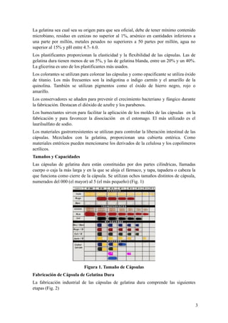 3
La gelatina sea cual sea su origen para que sea oficial, debe de tener mínimo contenido
microbiano, residuo en cenizas no superior al 1%, arsénico en cantidades inferiores a
una parte por millón, metales pesados no superiores a 50 partes por millón, agua no
superior al 15% y pH entre 4.7- 6.0.
Los plastificantes proporcionan la elasticidad y la flexibilidad de las cápsulas. Las de
gelatina dura tienen menos de un 5%, y las de gelatina blanda, entre un 20% y un 40%.
La glicerina es uno de los plastificantes más usados.
Los colorantes se utilizan para colorear las cápsulas y como opacificante se utiliza óxido
de titanio. Los más frecuentes son la indigotina o índigo carmín y el amarillo de la
quinolina. También se utilizan pigmentos como el óxido de hierro negro, rojo o
amarillo.
Los conservadores se añaden para prevenir el crecimiento bacteriano y fúngico durante
la fabricación. Destacan el dióxido de azufre y los parabenos.
Los humectantes sirven para facilitar la aplicación de los moldes de las cápsulas en la
fabricación y para favorecer la disociación en el estomago. El más utilizado es el
laurilsulfato de sodio.
Los materiales gastrorresistentes se utilizan para controlar la liberación intestinal de las
cápsulas. Mezclados con la gelatina, proporcionan una cubierta entérica. Como
materiales entéricos pueden mencionarse los derivados de la celulosa y los copolimeros
acrílicos.
Tamaños y Capacidades
Las cápsulas de gelatina dura están constituidas por dos partes cilíndricas, llamadas
cuerpo o caja la más larga y en la que se aloja el fármaco, y tapa, tapadera o cabeza la
que funciona como cierre de la cápsula. Se utilizan ochos tamaños distintos de cápsula,
numerados del 000 (el mayor) al 5 (el más pequeño) (Fig. 1)
Figura 1. Tamaño de Cápsulas
Fabricación de Cápsula de Gelatina Dura
La fabricación industrial de las cápsulas de gelatina dura comprende las siguientes
etapas (Fig. 2)
 