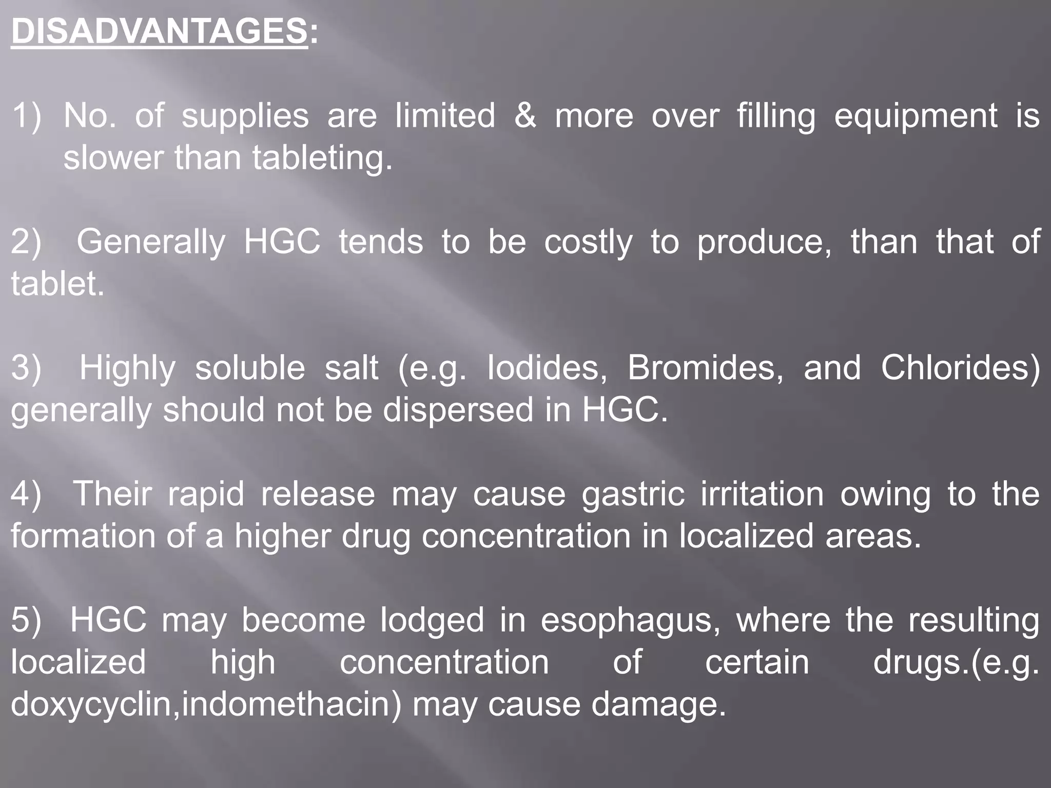 DISADVANTAGES:
1) No. of supplies are limited & more over filling equipment is
slower than tableting.

2) Generally HGC tends to be costly to produce, than that of
tablet.
3) Highly soluble salt (e.g. Iodides, Bromides, and Chlorides)
generally should not be dispersed in HGC.
4) Their rapid release may cause gastric irritation owing to the
formation of a higher drug concentration in localized areas.

5) HGC may become lodged in esophagus, where the resulting
localized
high
concentration
of
certain
drugs.(e.g.
doxycyclin,indomethacin) may cause damage.

 