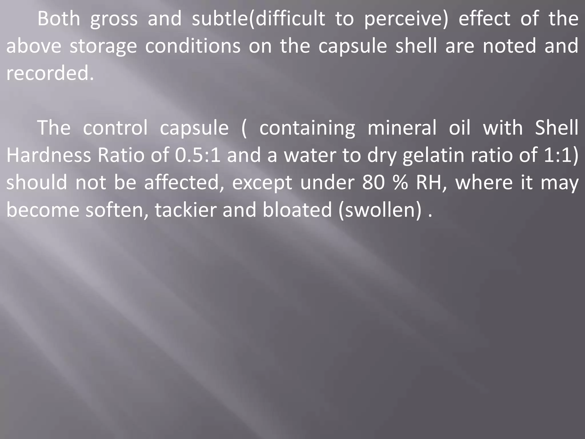 Both gross and subtle(difficult to perceive) effect of the
above storage conditions on the capsule shell are noted and
recorded.

The control capsule ( containing mineral oil with Shell
Hardness Ratio of 0.5:1 and a water to dry gelatin ratio of 1:1)
should not be affected, except under 80 % RH, where it may
become soften, tackier and bloated (swollen) .

 