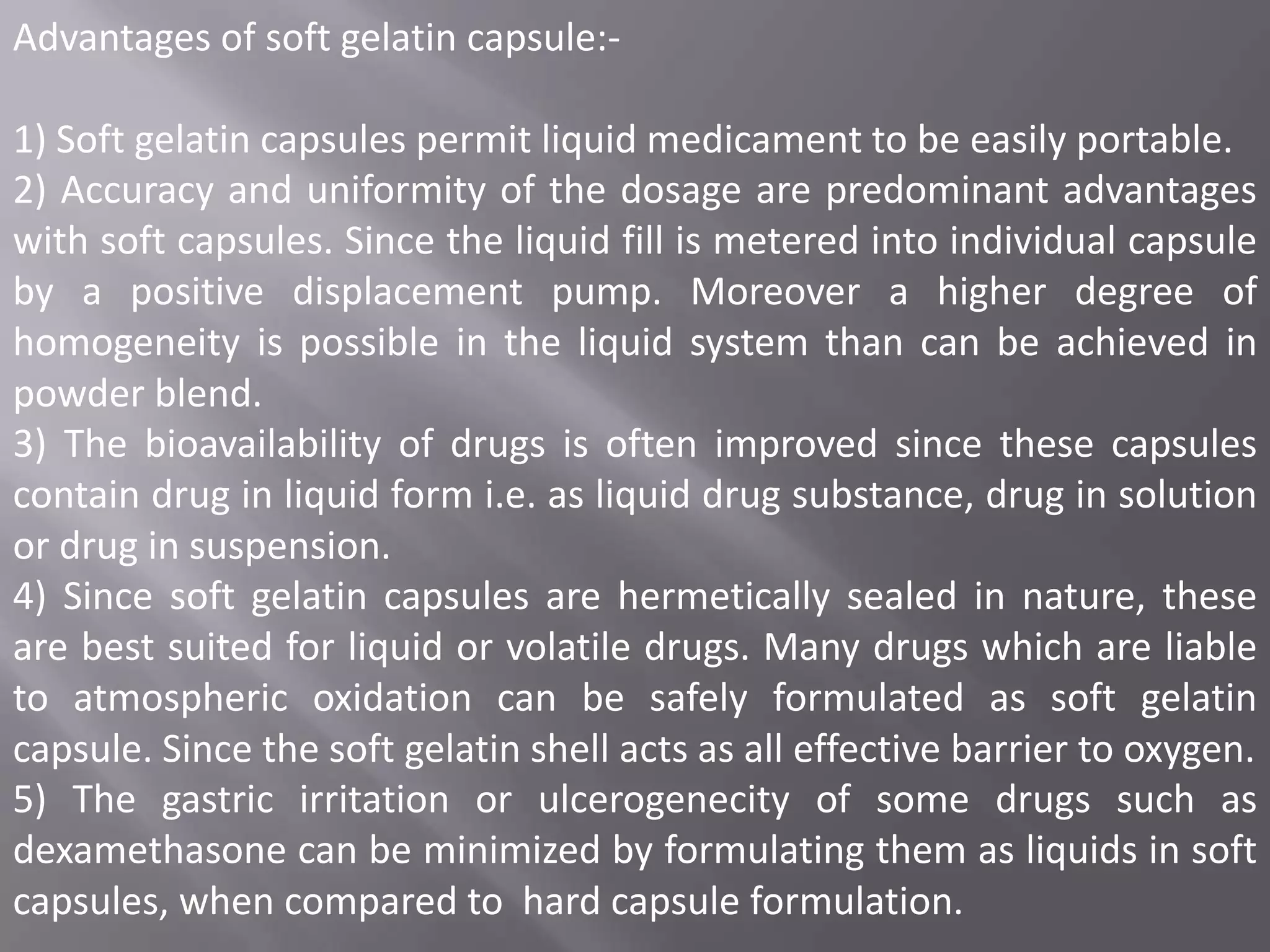 Advantages of soft gelatin capsule:-

1) Soft gelatin capsules permit liquid medicament to be easily portable.
2) Accuracy and uniformity of the dosage are predominant advantages
with soft capsules. Since the liquid fill is metered into individual capsule
by a positive displacement pump. Moreover a higher degree of
homogeneity is possible in the liquid system than can be achieved in
powder blend.
3) The bioavailability of drugs is often improved since these capsules
contain drug in liquid form i.e. as liquid drug substance, drug in solution
or drug in suspension.
4) Since soft gelatin capsules are hermetically sealed in nature, these
are best suited for liquid or volatile drugs. Many drugs which are liable
to atmospheric oxidation can be safely formulated as soft gelatin
capsule. Since the soft gelatin shell acts as all effective barrier to oxygen.
5) The gastric irritation or ulcerogenecity of some drugs such as
dexamethasone can be minimized by formulating them as liquids in soft
capsules, when compared to hard capsule formulation.

 