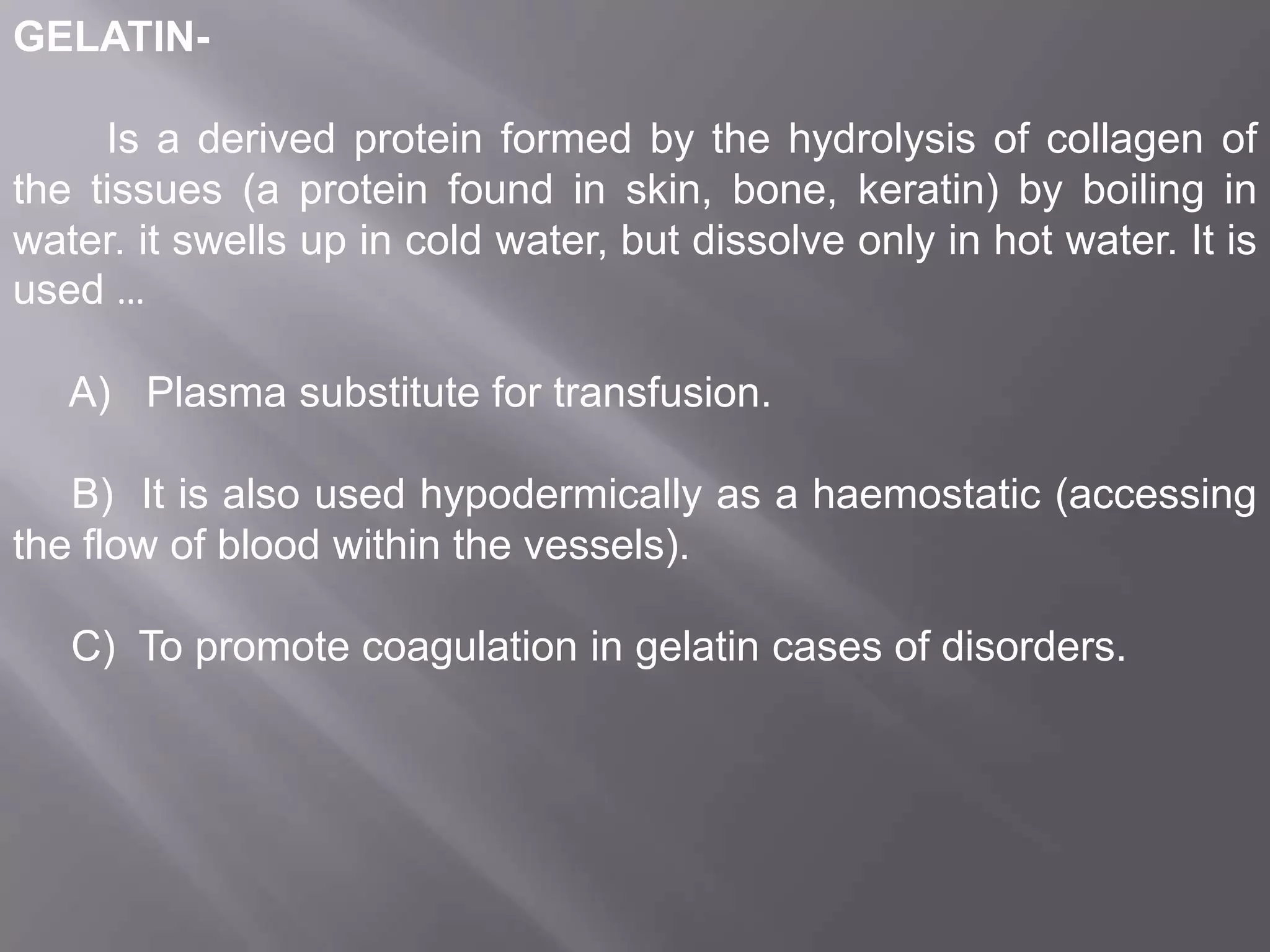 GELATINIs a derived protein formed by the hydrolysis of collagen of
the tissues (a protein found in skin, bone, keratin) by boiling in
water. it swells up in cold water, but dissolve only in hot water. It is
used …
A) Plasma substitute for transfusion.
B) It is also used hypodermically as a haemostatic (accessing
the flow of blood within the vessels).
C) To promote coagulation in gelatin cases of disorders.

 