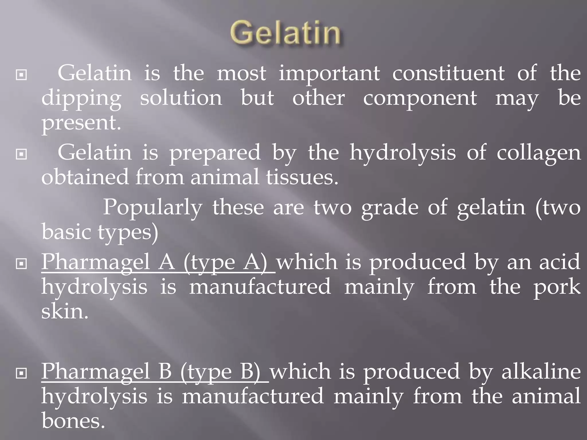 







Gelatin is the most important constituent of the
dipping solution but other component may be
present.
Gelatin is prepared by the hydrolysis of collagen
obtained from animal tissues.
Popularly these are two grade of gelatin (two
basic types)
Pharmagel A (type A) which is produced by an acid
hydrolysis is manufactured mainly from the pork
skin.
Pharmagel B (type B) which is produced by alkaline
hydrolysis is manufactured mainly from the animal
bones.

 