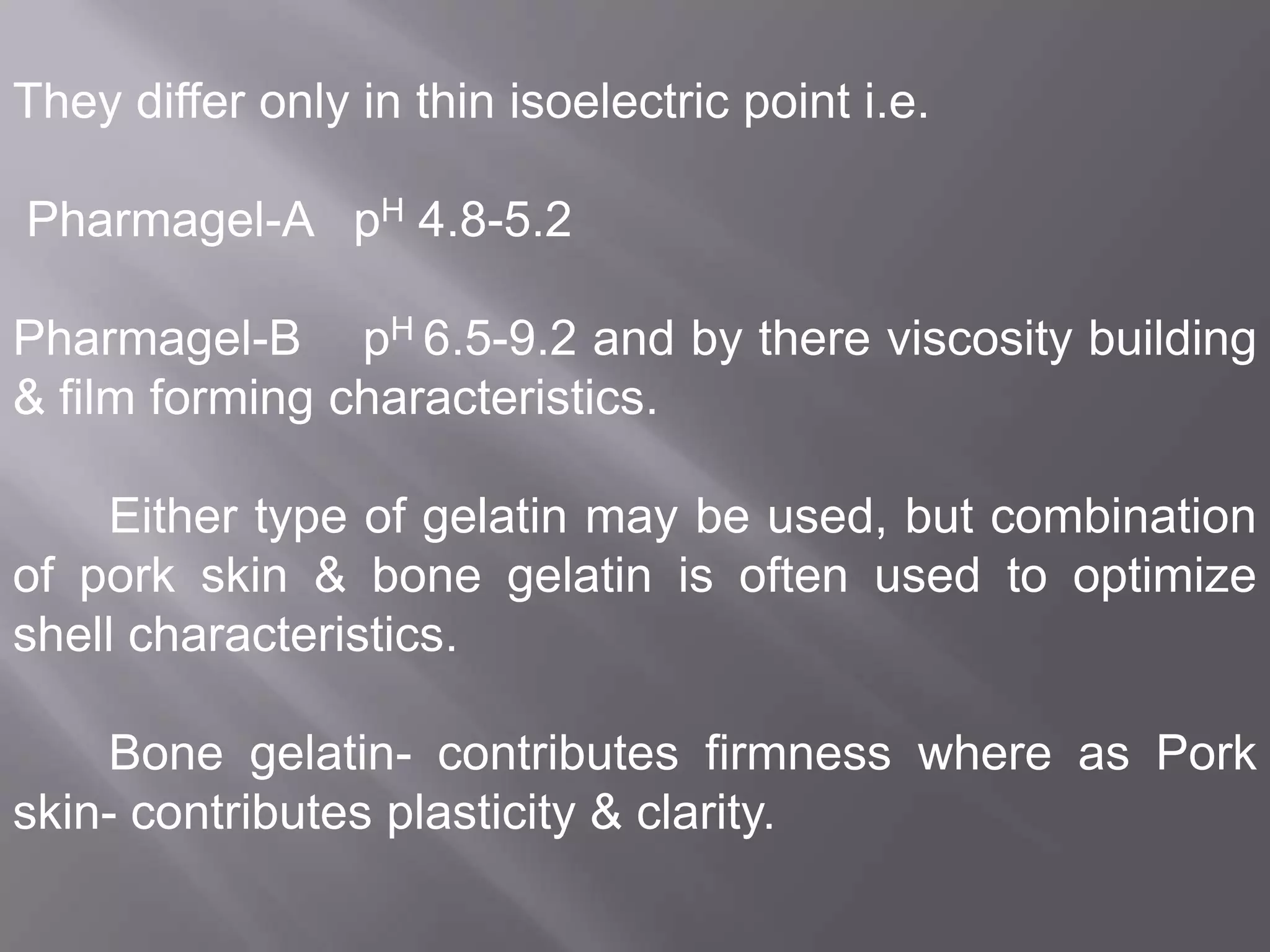 They differ only in thin isoelectric point i.e.
Pharmagel-A pH 4.8-5.2
Pharmagel-B pH 6.5-9.2 and by there viscosity building
& film forming characteristics.

Either type of gelatin may be used, but combination
of pork skin & bone gelatin is often used to optimize
shell characteristics.
Bone gelatin- contributes firmness where as Pork
skin- contributes plasticity & clarity.

 