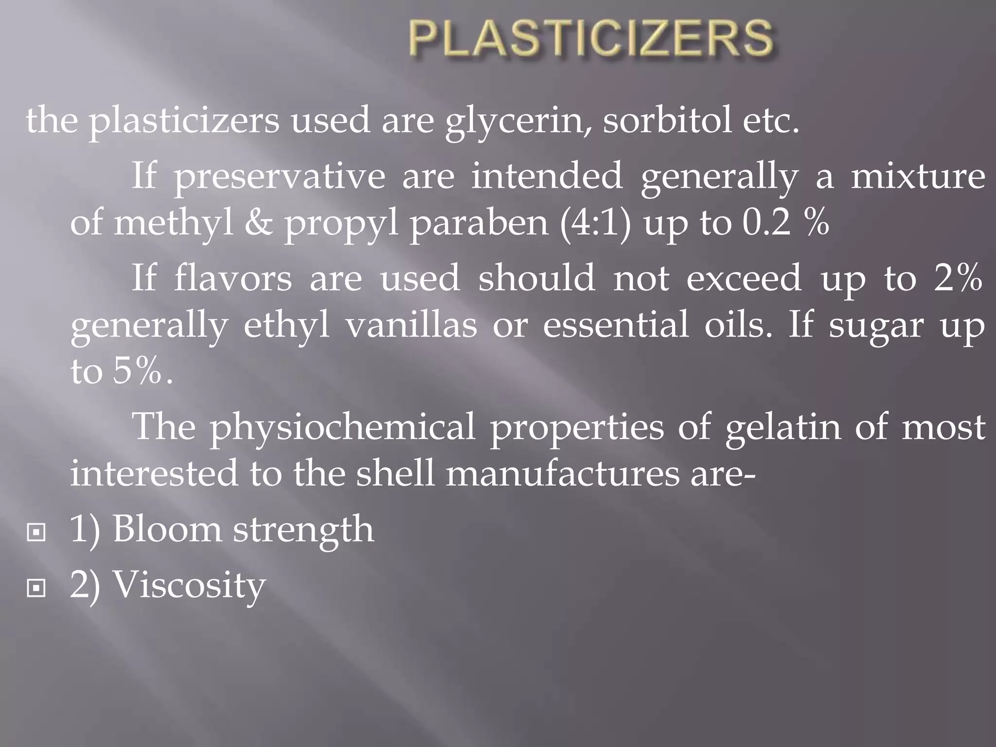 the plasticizers used are glycerin, sorbitol etc.
If preservative are intended generally a mixture
of methyl & propyl paraben (4:1) up to 0.2 %
If flavors are used should not exceed up to 2%
generally ethyl vanillas or essential oils. If sugar up
to 5%.
The physiochemical properties of gelatin of most
interested to the shell manufactures are 1) Bloom strength
 2) Viscosity

 