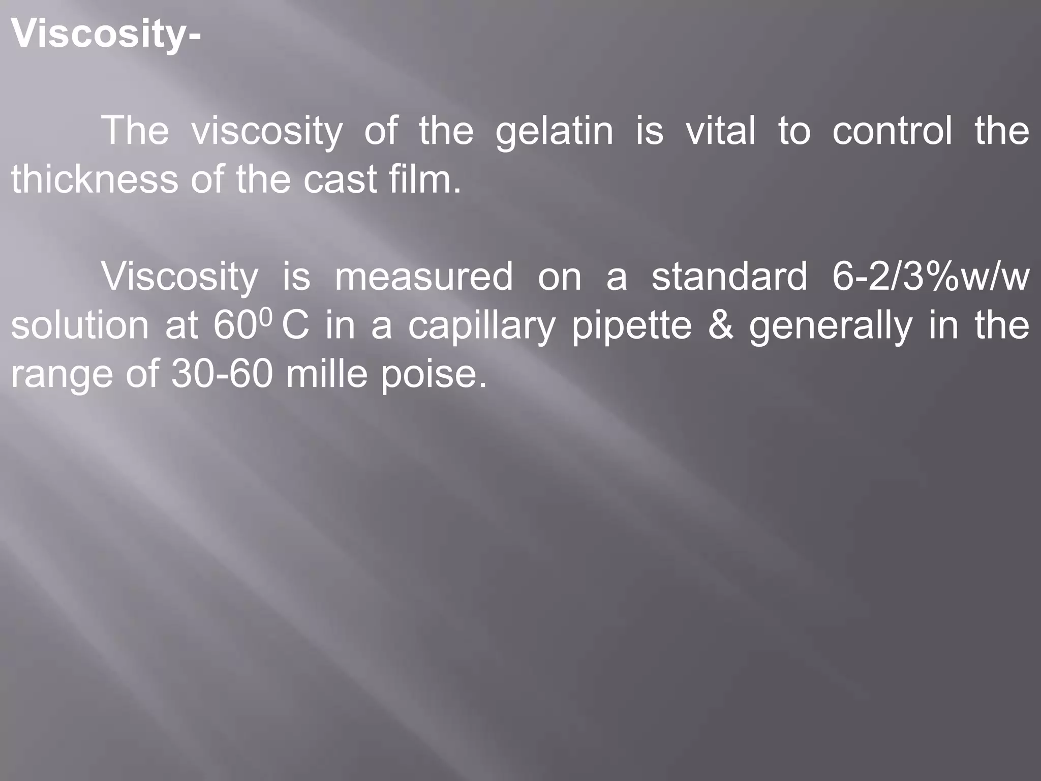 ViscosityThe viscosity of the gelatin is vital to control the
thickness of the cast film.
Viscosity is measured on a standard 6-2/3%w/w
solution at 600 C in a capillary pipette & generally in the
range of 30-60 mille poise.

 