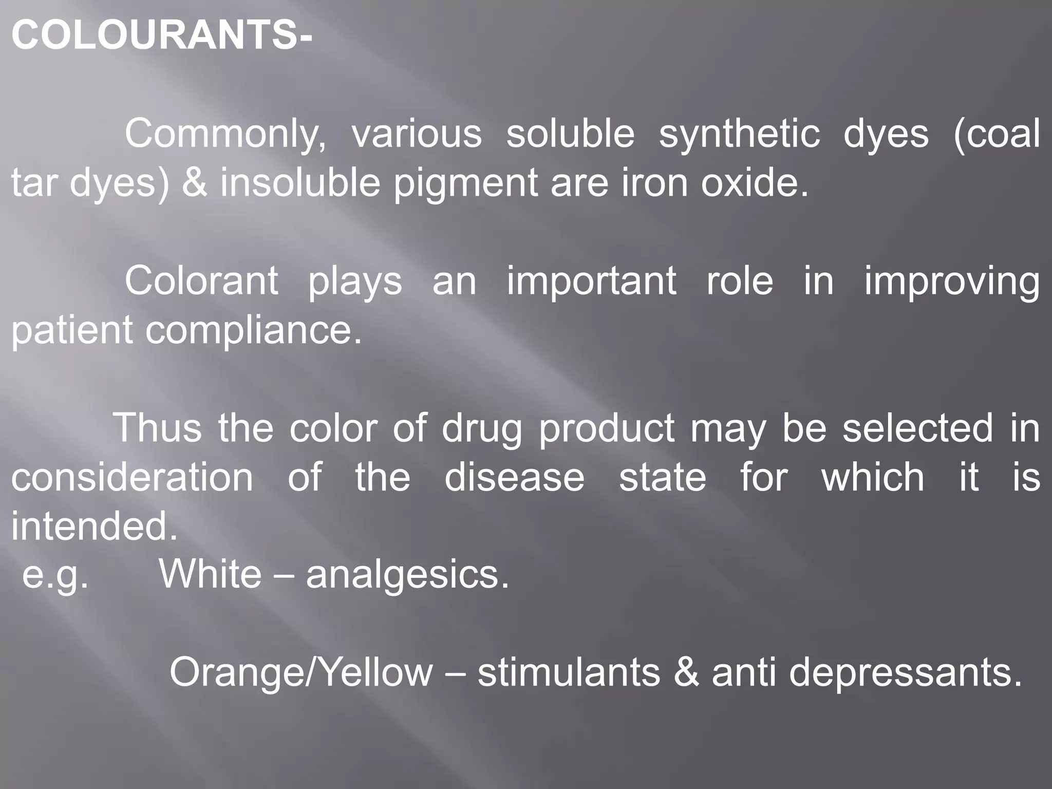 COLOURANTSCommonly, various soluble synthetic dyes (coal
tar dyes) & insoluble pigment are iron oxide.
Colorant plays an important role in improving
patient compliance.
Thus the color of drug product may be selected in
consideration of the disease state for which it is
intended.
e.g.
White – analgesics.
Orange/Yellow – stimulants & anti depressants.

 