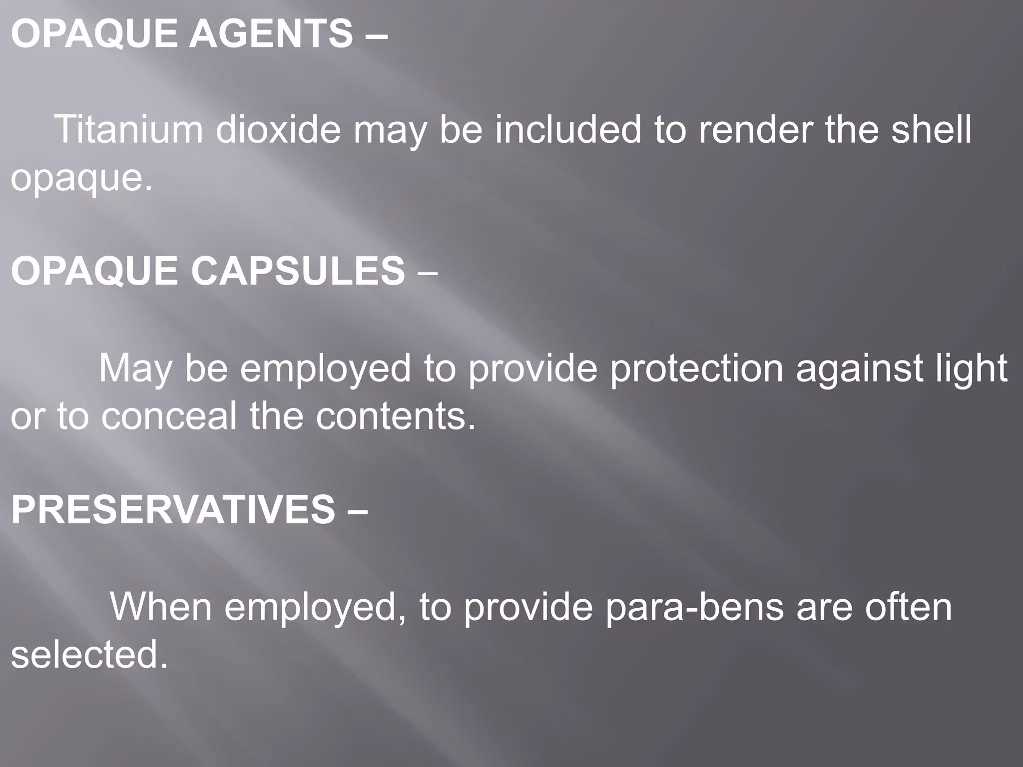 OPAQUE AGENTS –
Titanium dioxide may be included to render the shell
opaque.
OPAQUE CAPSULES –
May be employed to provide protection against light
or to conceal the contents.
PRESERVATIVES –
When employed, to provide para-bens are often
selected.

 