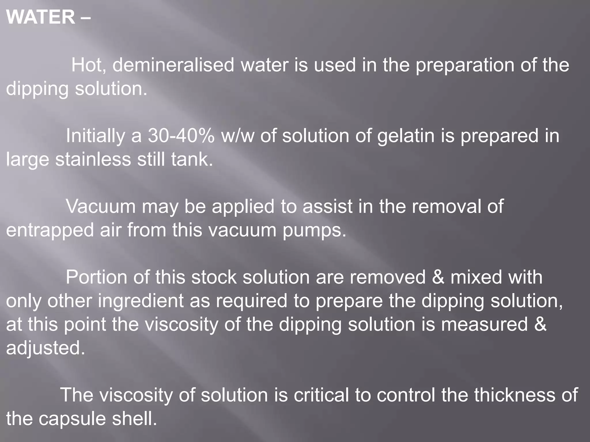 WATER –

Hot, demineralised water is used in the preparation of the
dipping solution.
Initially a 30-40% w/w of solution of gelatin is prepared in
large stainless still tank.
Vacuum may be applied to assist in the removal of
entrapped air from this vacuum pumps.
Portion of this stock solution are removed & mixed with
only other ingredient as required to prepare the dipping solution,
at this point the viscosity of the dipping solution is measured &
adjusted.
The viscosity of solution is critical to control the thickness of
the capsule shell.

 