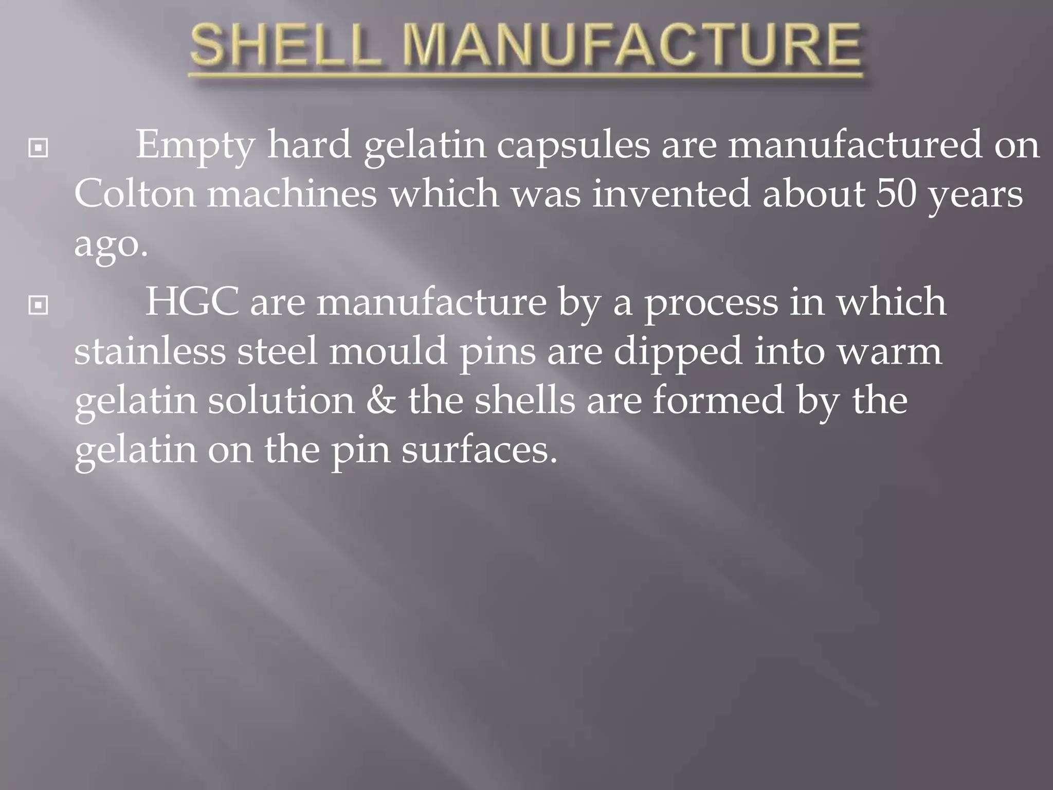 



Empty hard gelatin capsules are manufactured on
Colton machines which was invented about 50 years
ago.
HGC are manufacture by a process in which
stainless steel mould pins are dipped into warm
gelatin solution & the shells are formed by the
gelatin on the pin surfaces.

 