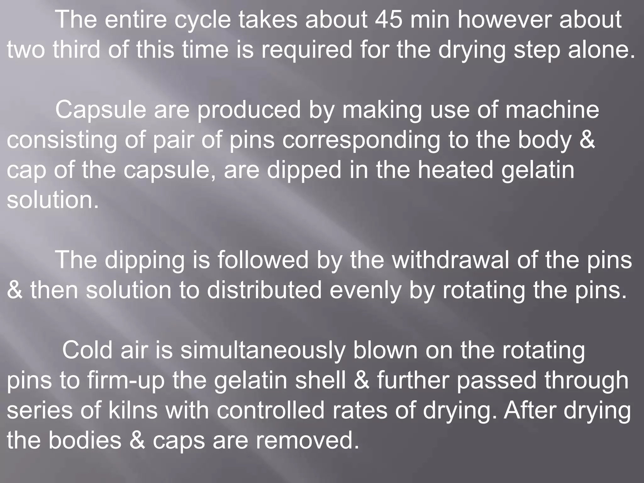 The entire cycle takes about 45 min however about
two third of this time is required for the drying step alone.
Capsule are produced by making use of machine
consisting of pair of pins corresponding to the body &
cap of the capsule, are dipped in the heated gelatin
solution.
The dipping is followed by the withdrawal of the pins
& then solution to distributed evenly by rotating the pins.
Cold air is simultaneously blown on the rotating
pins to firm-up the gelatin shell & further passed through
series of kilns with controlled rates of drying. After drying
the bodies & caps are removed.

 