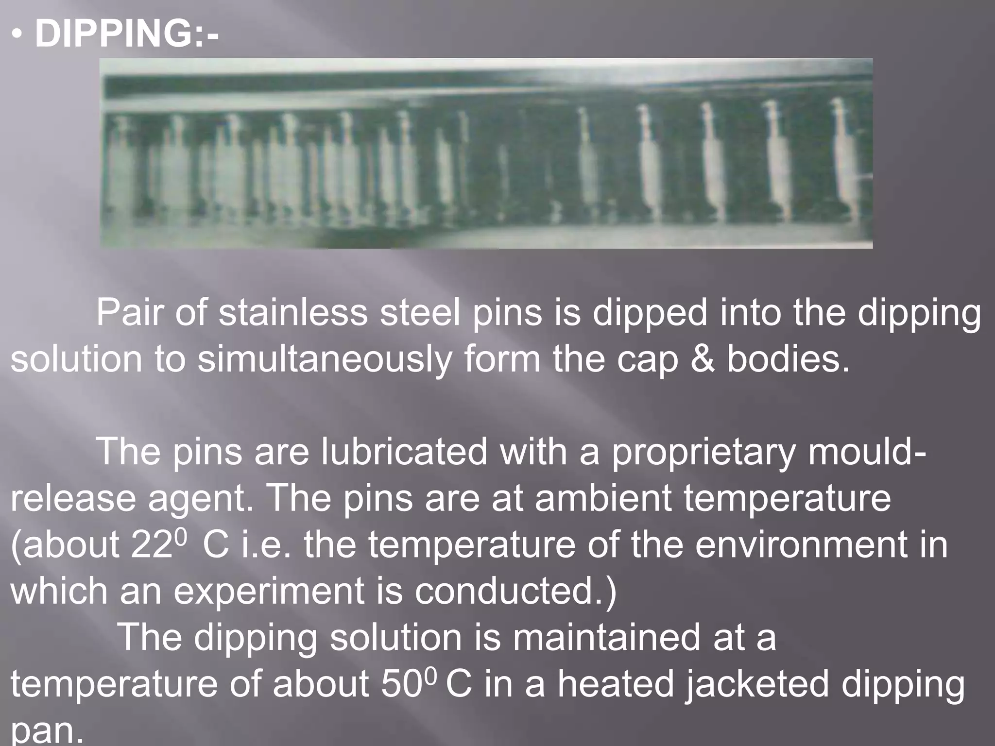 • DIPPING:-

Pair of stainless steel pins is dipped into the dipping
solution to simultaneously form the cap & bodies.
The pins are lubricated with a proprietary mouldrelease agent. The pins are at ambient temperature
(about 220 C i.e. the temperature of the environment in
which an experiment is conducted.)
The dipping solution is maintained at a
temperature of about 500 C in a heated jacketed dipping
pan.

 