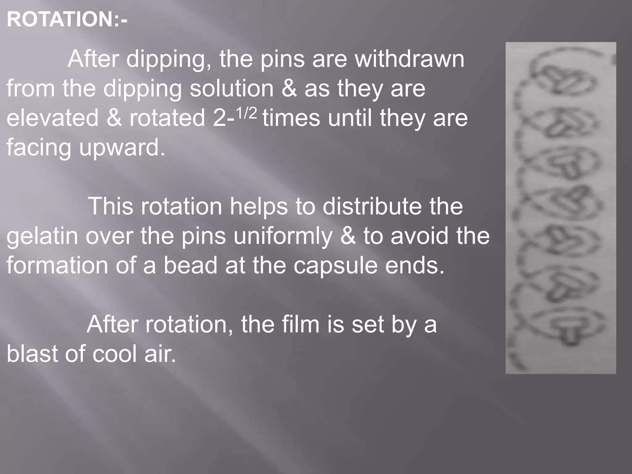 ROTATION:-

After dipping, the pins are withdrawn
from the dipping solution & as they are
elevated & rotated 2-1/2 times until they are
facing upward.
This rotation helps to distribute the
gelatin over the pins uniformly & to avoid the
formation of a bead at the capsule ends.
After rotation, the film is set by a
blast of cool air.

 