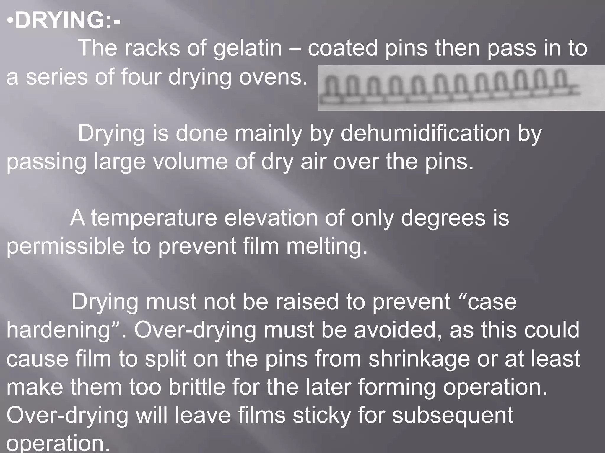 •DRYING:The racks of gelatin – coated pins then pass in to
a series of four drying ovens.
Drying is done mainly by dehumidification by
passing large volume of dry air over the pins.
A temperature elevation of only degrees is
permissible to prevent film melting.
Drying must not be raised to prevent “case
hardening”. Over-drying must be avoided, as this could
cause film to split on the pins from shrinkage or at least
make them too brittle for the later forming operation.
Over-drying will leave films sticky for subsequent
operation.

 