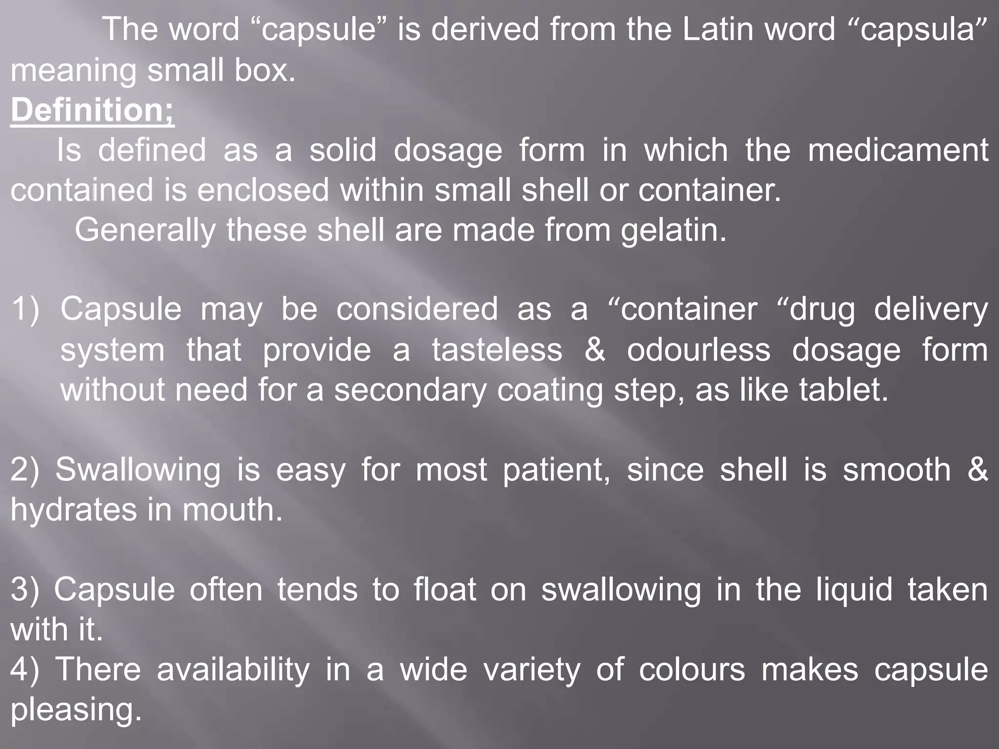 The word “capsule” is derived from the Latin word “capsula”
meaning small box.
Definition;
Is defined as a solid dosage form in which the medicament
contained is enclosed within small shell or container.
Generally these shell are made from gelatin.
1) Capsule may be considered as a “container “drug delivery
system that provide a tasteless & odourless dosage form
without need for a secondary coating step, as like tablet.
2) Swallowing is easy for most patient, since shell is smooth &
hydrates in mouth.
3) Capsule often tends to float on swallowing in the liquid taken
with it.
4) There availability in a wide variety of colours makes capsule
pleasing.

 