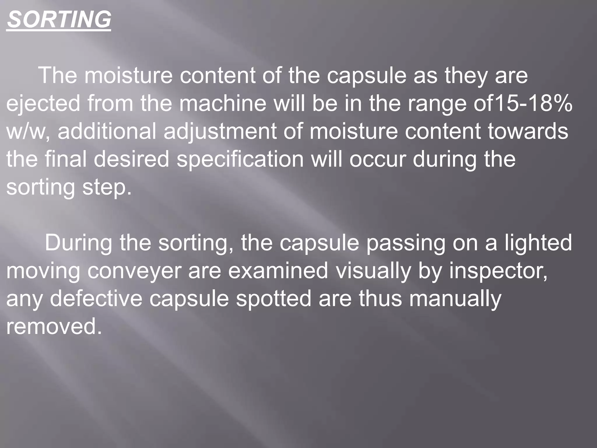 SORTING
The moisture content of the capsule as they are
ejected from the machine will be in the range of15-18%
w/w, additional adjustment of moisture content towards
the final desired specification will occur during the
sorting step.
During the sorting, the capsule passing on a lighted
moving conveyer are examined visually by inspector,
any defective capsule spotted are thus manually
removed.

 