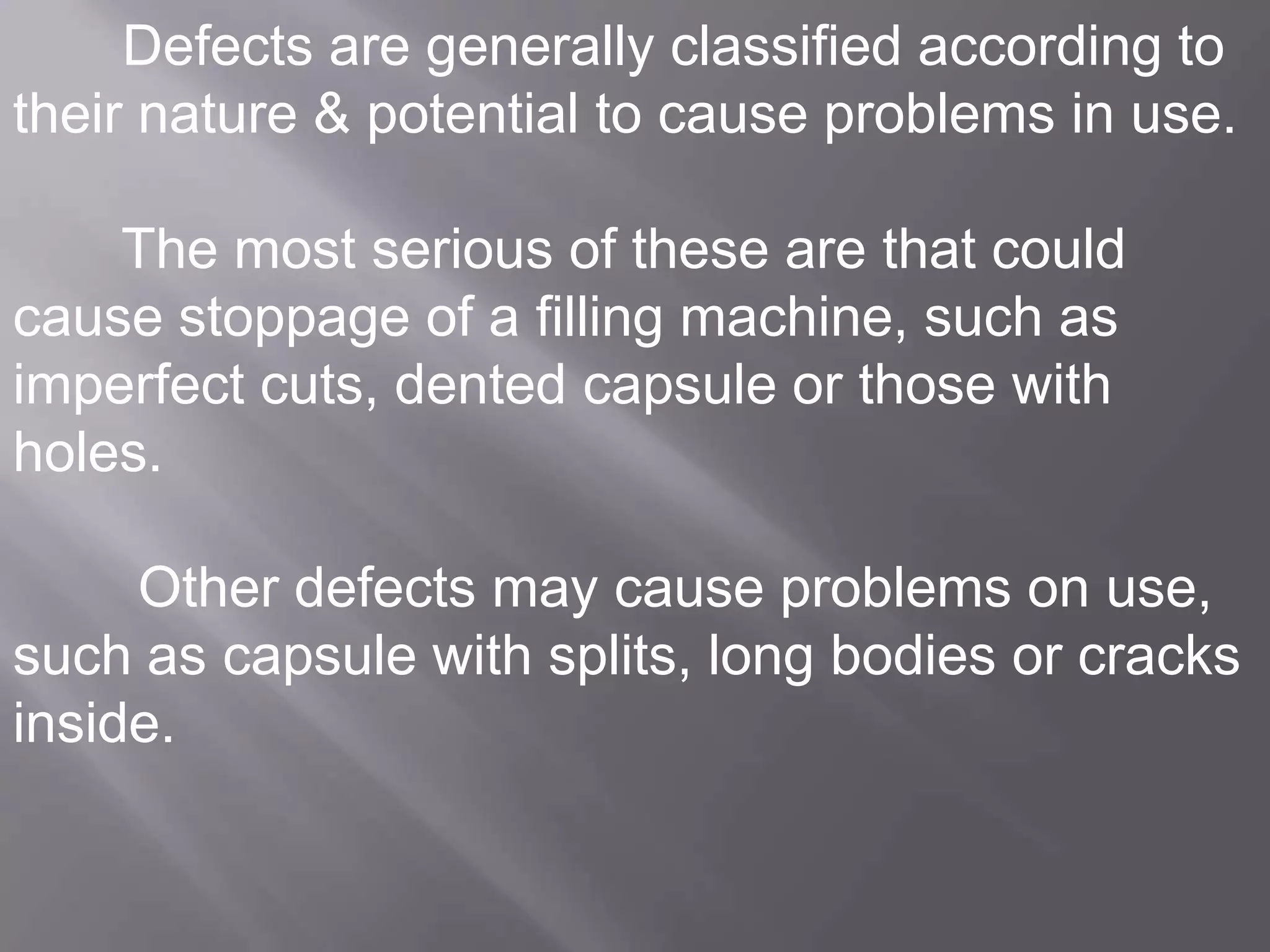 Defects are generally classified according to
their nature & potential to cause problems in use.
The most serious of these are that could
cause stoppage of a filling machine, such as
imperfect cuts, dented capsule or those with
holes.
Other defects may cause problems on use,
such as capsule with splits, long bodies or cracks
inside.

 