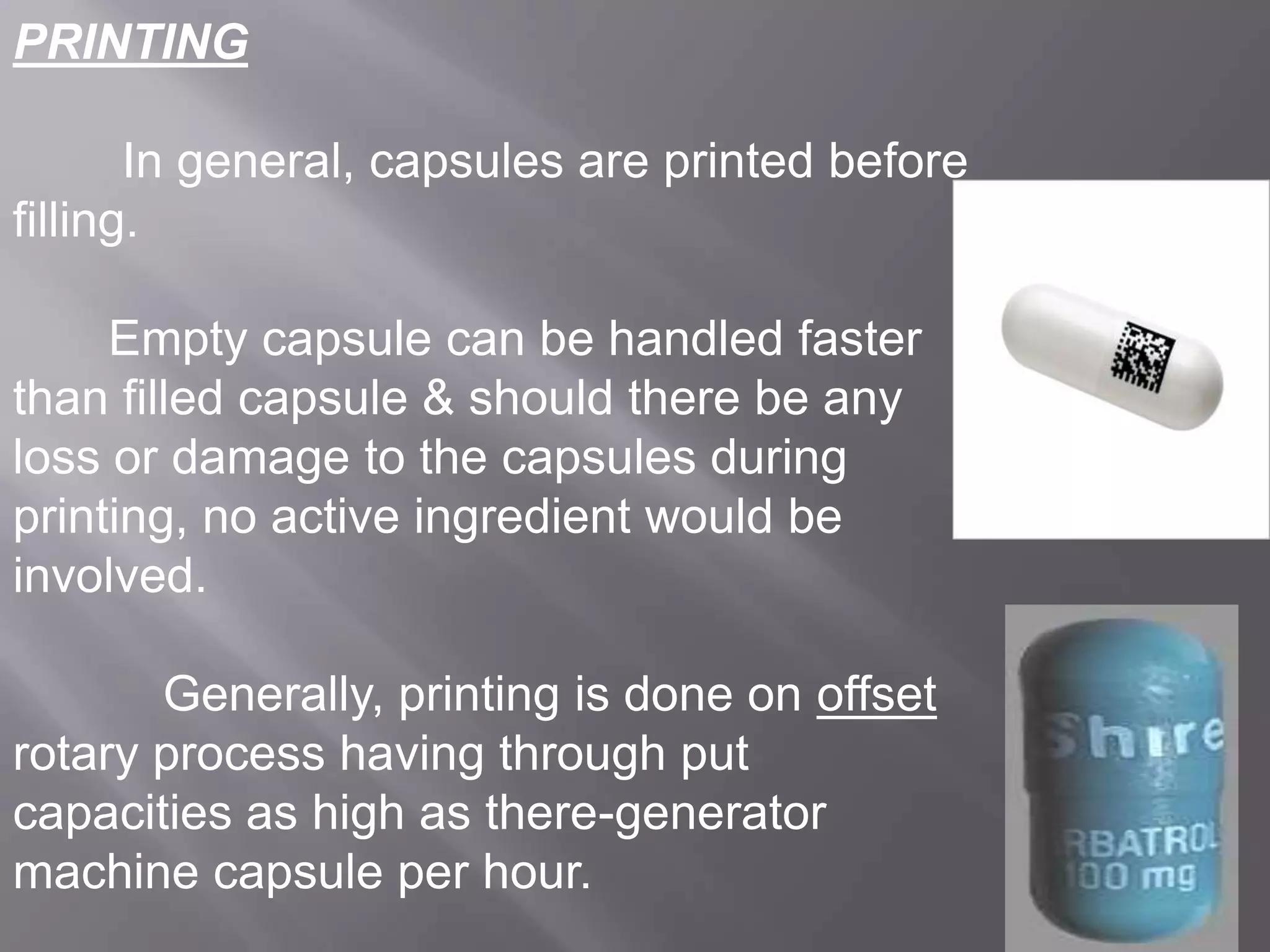 PRINTING
In general, capsules are printed before
filling.

Empty capsule can be handled faster
than filled capsule & should there be any
loss or damage to the capsules during
printing, no active ingredient would be
involved.
Generally, printing is done on offset
rotary process having through put
capacities as high as there-generator
machine capsule per hour.

 