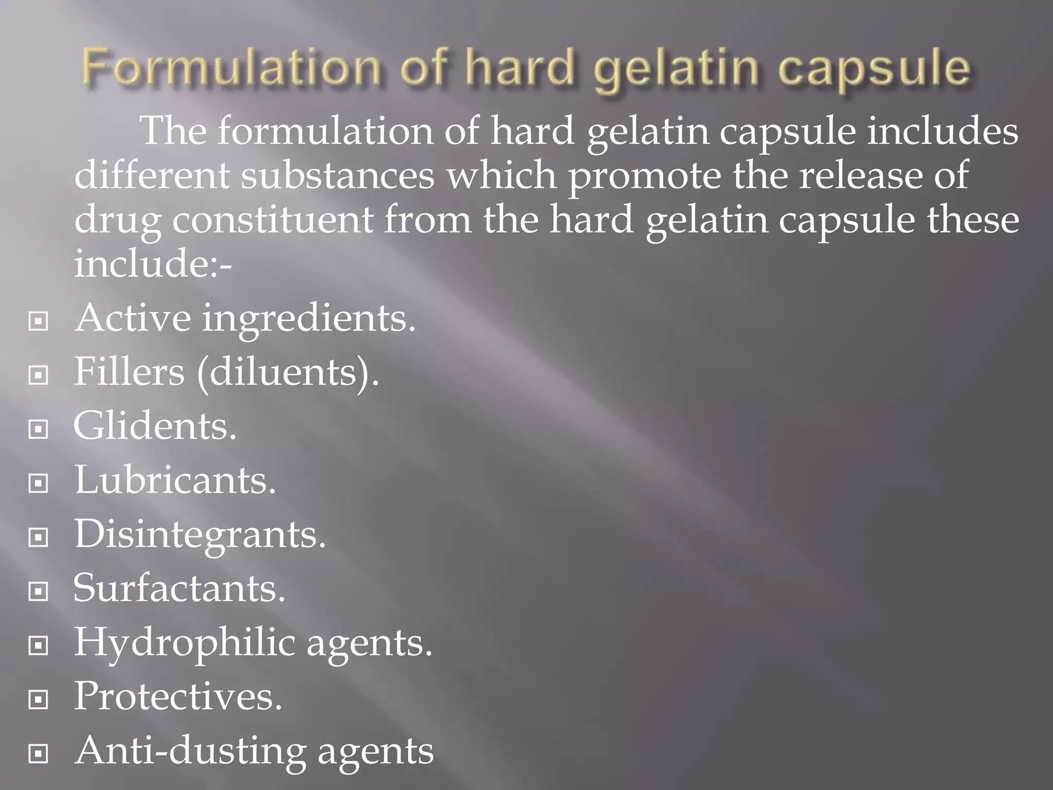 










The formulation of hard gelatin capsule includes
different substances which promote the release of
drug constituent from the hard gelatin capsule these
include:Active ingredients.
Fillers (diluents).
Glidents.
Lubricants.
Disintegrants.
Surfactants.
Hydrophilic agents.
Protectives.
Anti-dusting agents

 