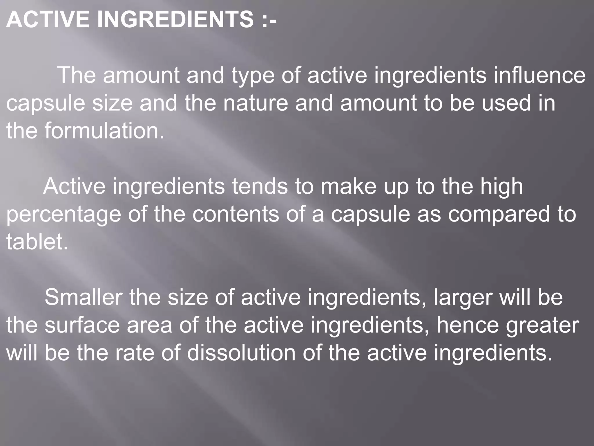 ACTIVE INGREDIENTS :The amount and type of active ingredients influence
capsule size and the nature and amount to be used in
the formulation.
Active ingredients tends to make up to the high
percentage of the contents of a capsule as compared to
tablet.
Smaller the size of active ingredients, larger will be
the surface area of the active ingredients, hence greater
will be the rate of dissolution of the active ingredients.

 