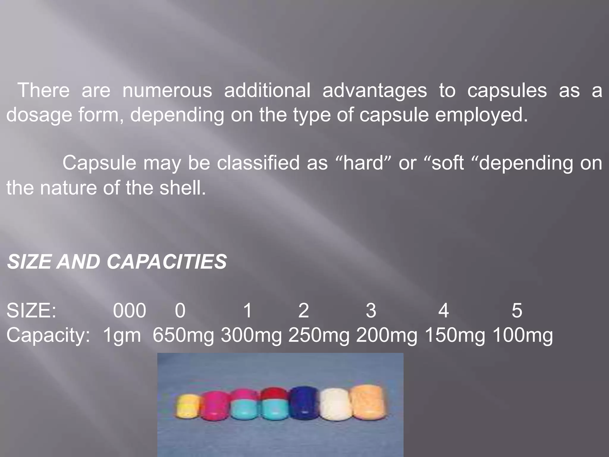 There are numerous additional advantages to capsules as a
dosage form, depending on the type of capsule employed.
Capsule may be classified as “hard” or “soft “depending on
the nature of the shell.

SIZE AND CAPACITIES
SIZE:
000 0
1
2
3
4
5
Capacity: 1gm 650mg 300mg 250mg 200mg 150mg 100mg

 