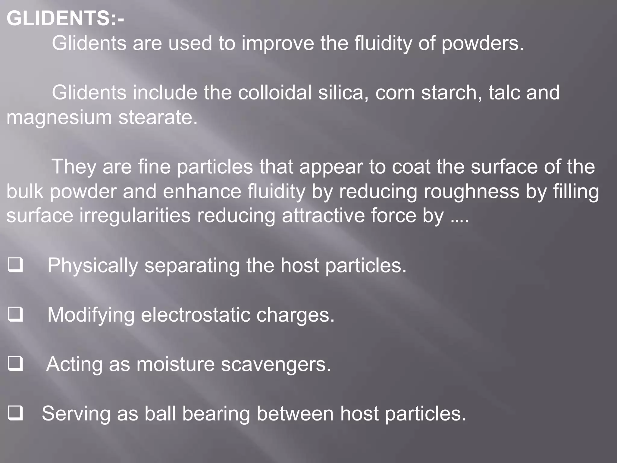 GLIDENTS:Glidents are used to improve the fluidity of powders.
Glidents include the colloidal silica, corn starch, talc and
magnesium stearate.
They are fine particles that appear to coat the surface of the
bulk powder and enhance fluidity by reducing roughness by filling
surface irregularities reducing attractive force by ….


Physically separating the host particles.



Modifying electrostatic charges.



Acting as moisture scavengers.

 Serving as ball bearing between host particles.

 
