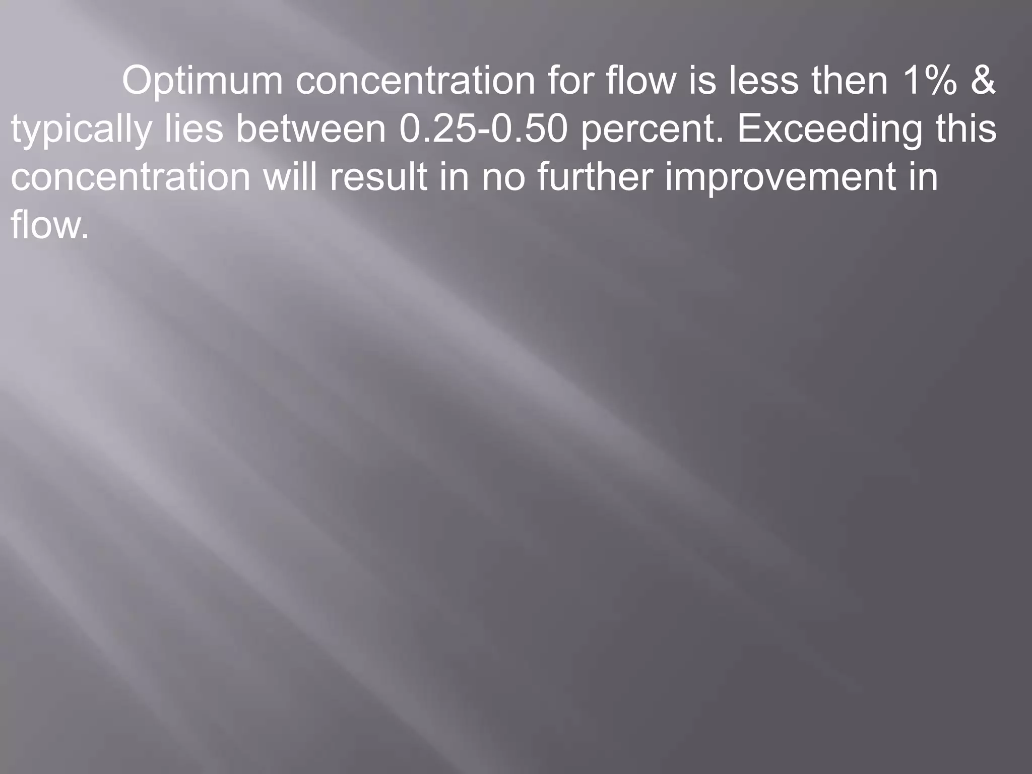 Optimum concentration for flow is less then 1% &
typically lies between 0.25-0.50 percent. Exceeding this
concentration will result in no further improvement in
flow.

 