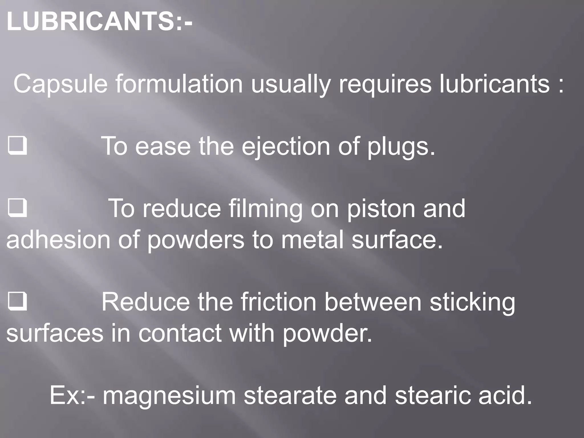 LUBRICANTS:Capsule formulation usually requires lubricants :



To ease the ejection of plugs.


To reduce filming on piston and
adhesion of powders to metal surface.

Reduce the friction between sticking
surfaces in contact with powder.
Ex:- magnesium stearate and stearic acid.

 