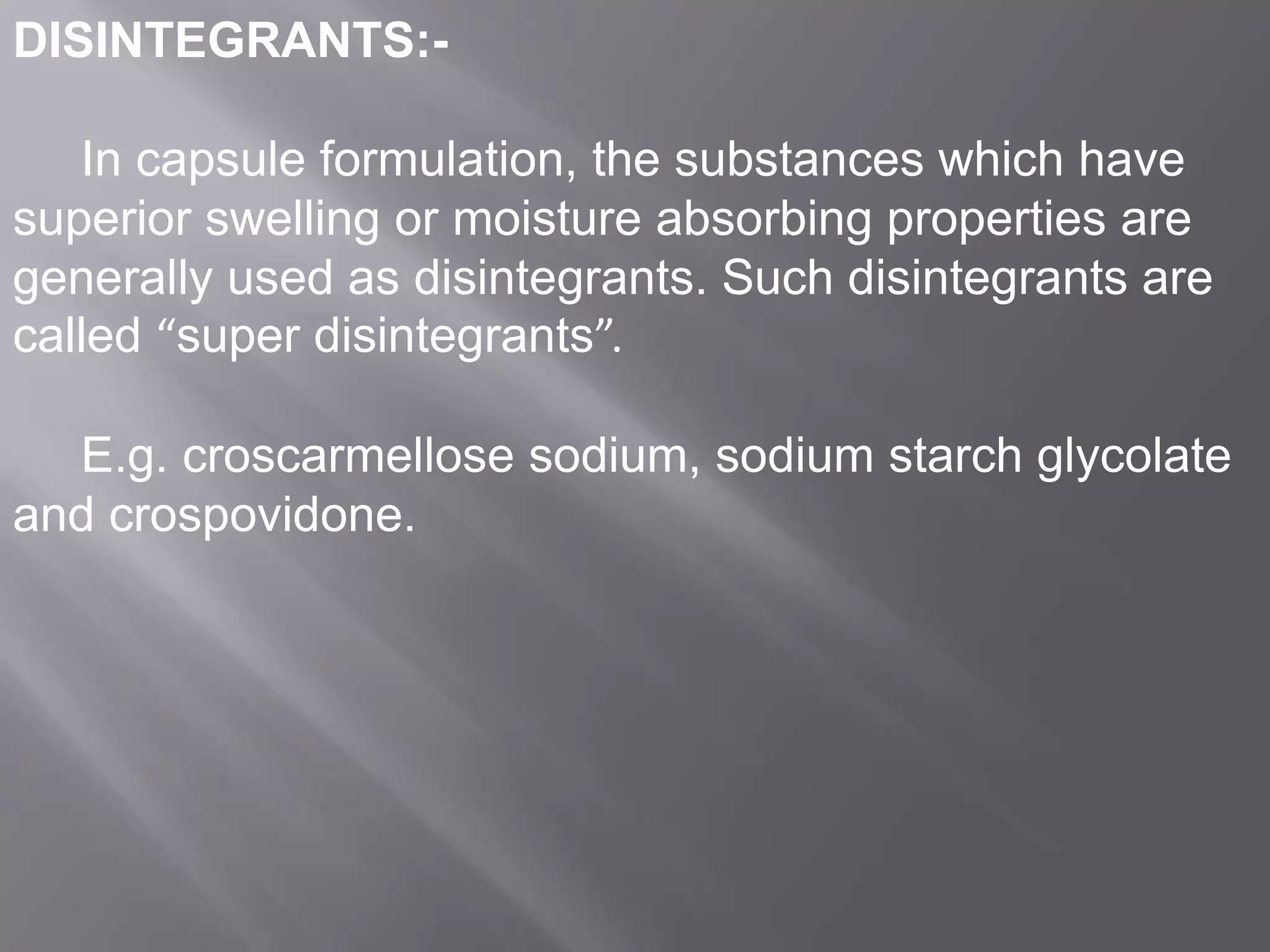 DISINTEGRANTS:In capsule formulation, the substances which have
superior swelling or moisture absorbing properties are
generally used as disintegrants. Such disintegrants are
called “super disintegrants”.
E.g. croscarmellose sodium, sodium starch glycolate
and crospovidone.

 