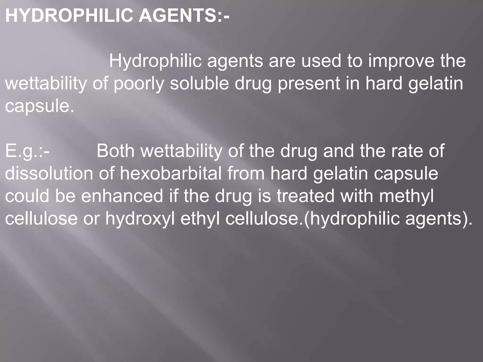 HYDROPHILIC AGENTS:-

Hydrophilic agents are used to improve the
wettability of poorly soluble drug present in hard gelatin
capsule.
E.g.:Both wettability of the drug and the rate of
dissolution of hexobarbital from hard gelatin capsule
could be enhanced if the drug is treated with methyl
cellulose or hydroxyl ethyl cellulose.(hydrophilic agents).

 