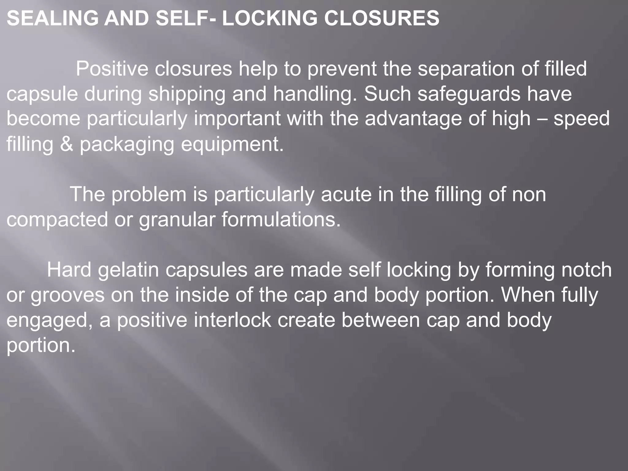 SEALING AND SELF- LOCKING CLOSURES
Positive closures help to prevent the separation of filled
capsule during shipping and handling. Such safeguards have
become particularly important with the advantage of high – speed
filling & packaging equipment.
The problem is particularly acute in the filling of non
compacted or granular formulations.
Hard gelatin capsules are made self locking by forming notch
or grooves on the inside of the cap and body portion. When fully
engaged, a positive interlock create between cap and body
portion.

 