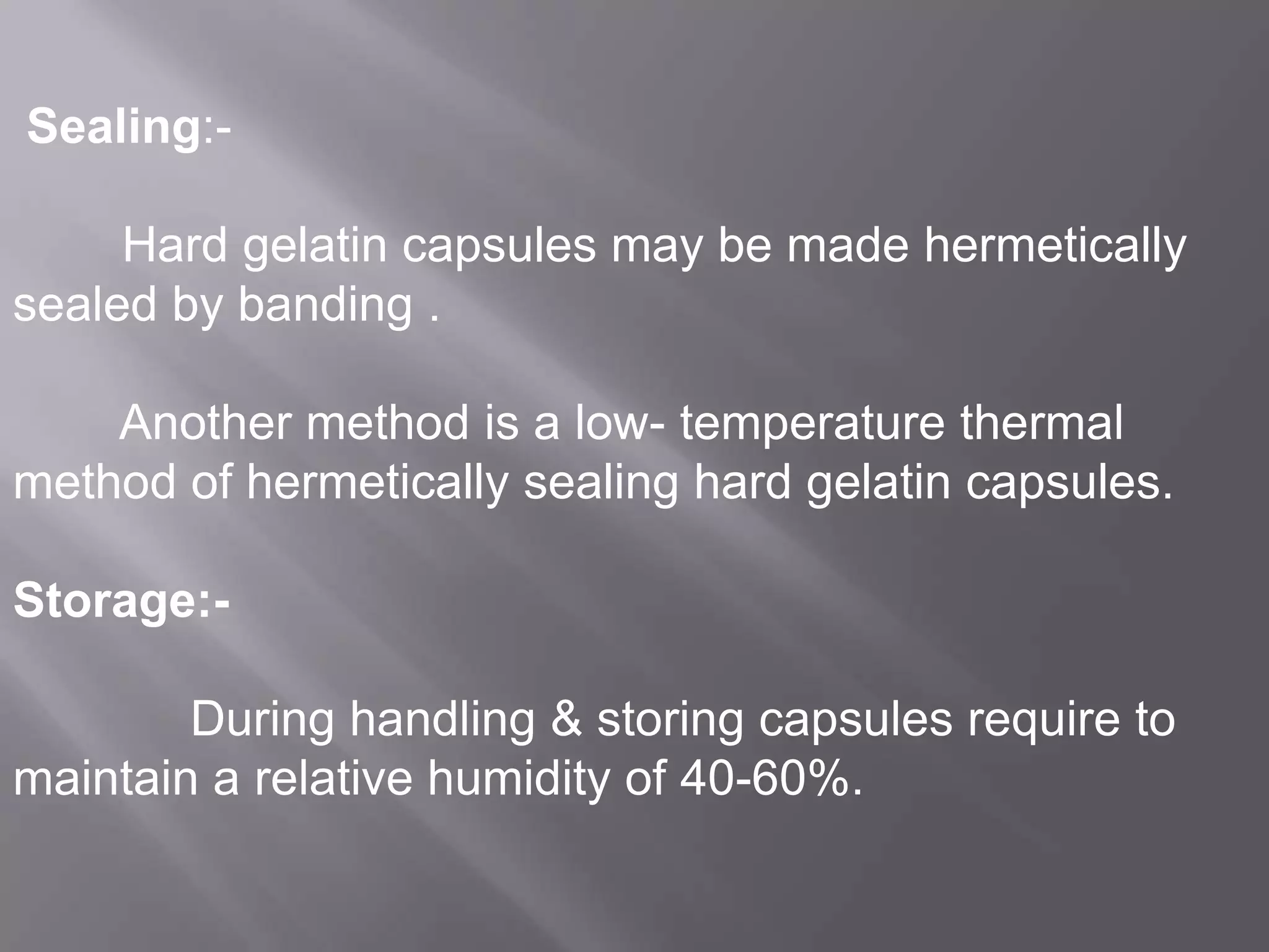 Sealing:-

Hard gelatin capsules may be made hermetically
sealed by banding .
Another method is a low- temperature thermal
method of hermetically sealing hard gelatin capsules.
Storage:During handling & storing capsules require to
maintain a relative humidity of 40-60%.

 