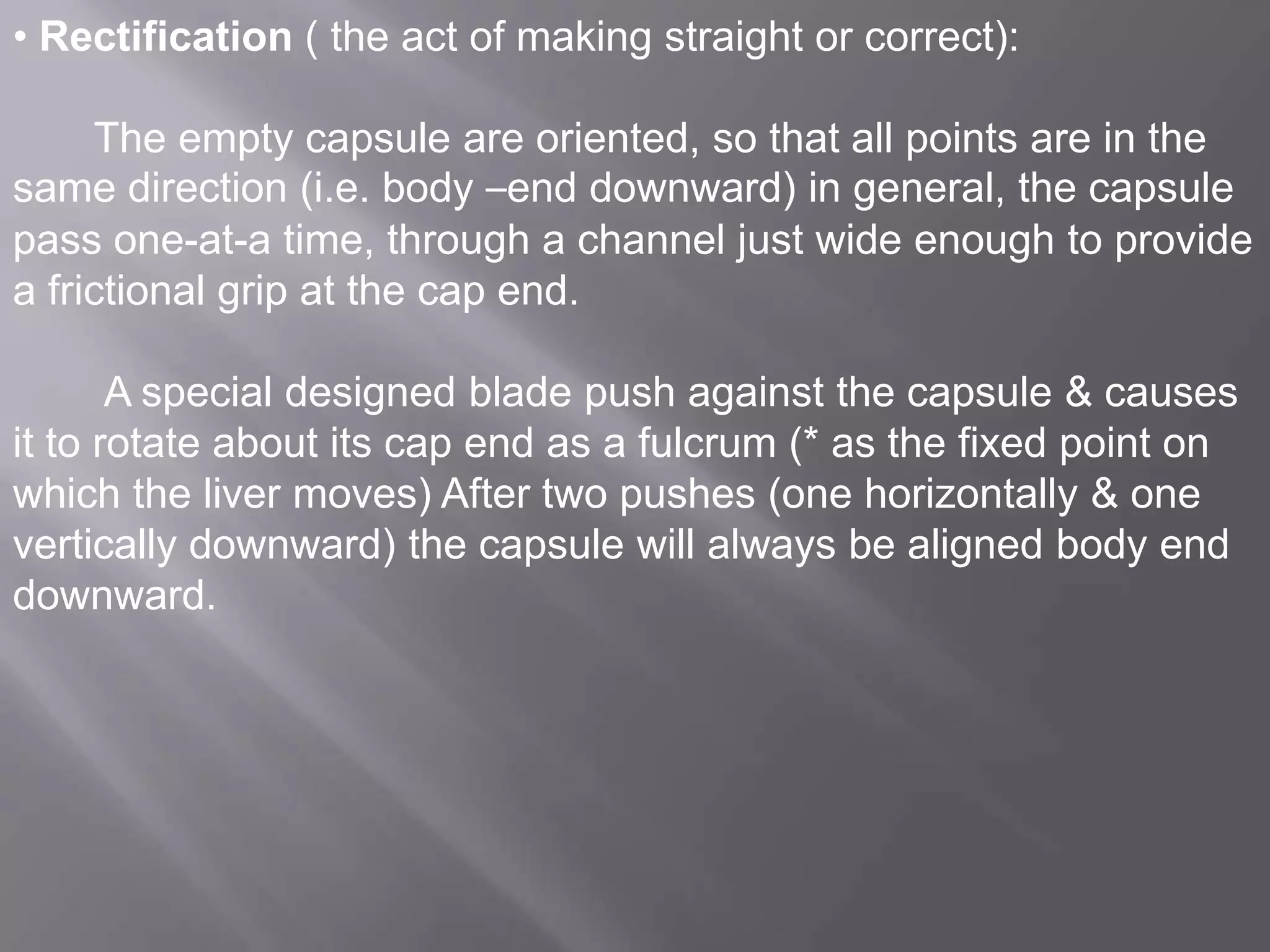 • Rectification ( the act of making straight or correct):

The empty capsule are oriented, so that all points are in the
same direction (i.e. body –end downward) in general, the capsule
pass one-at-a time, through a channel just wide enough to provide
a frictional grip at the cap end.
A special designed blade push against the capsule & causes
it to rotate about its cap end as a fulcrum (* as the fixed point on
which the liver moves) After two pushes (one horizontally & one
vertically downward) the capsule will always be aligned body end
downward.

 