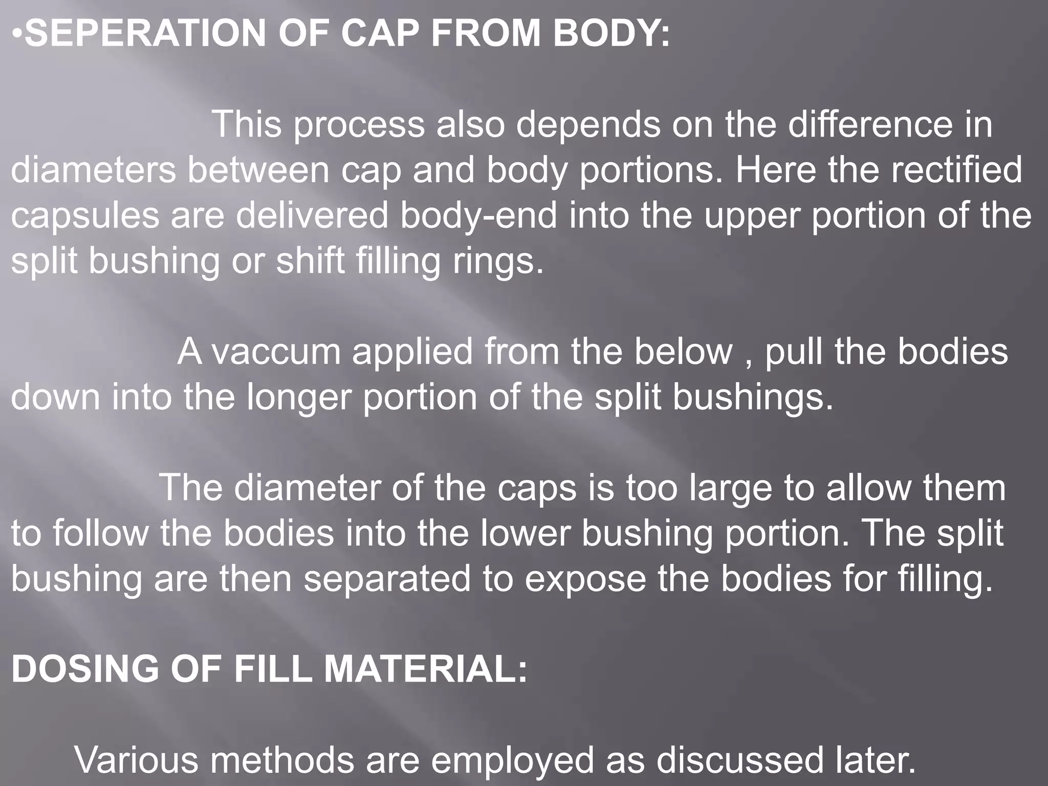 •SEPERATION OF CAP FROM BODY:
This process also depends on the difference in
diameters between cap and body portions. Here the rectified
capsules are delivered body-end into the upper portion of the
split bushing or shift filling rings.
A vaccum applied from the below , pull the bodies
down into the longer portion of the split bushings.
The diameter of the caps is too large to allow them
to follow the bodies into the lower bushing portion. The split
bushing are then separated to expose the bodies for filling.
DOSING OF FILL MATERIAL:
Various methods are employed as discussed later.

 
