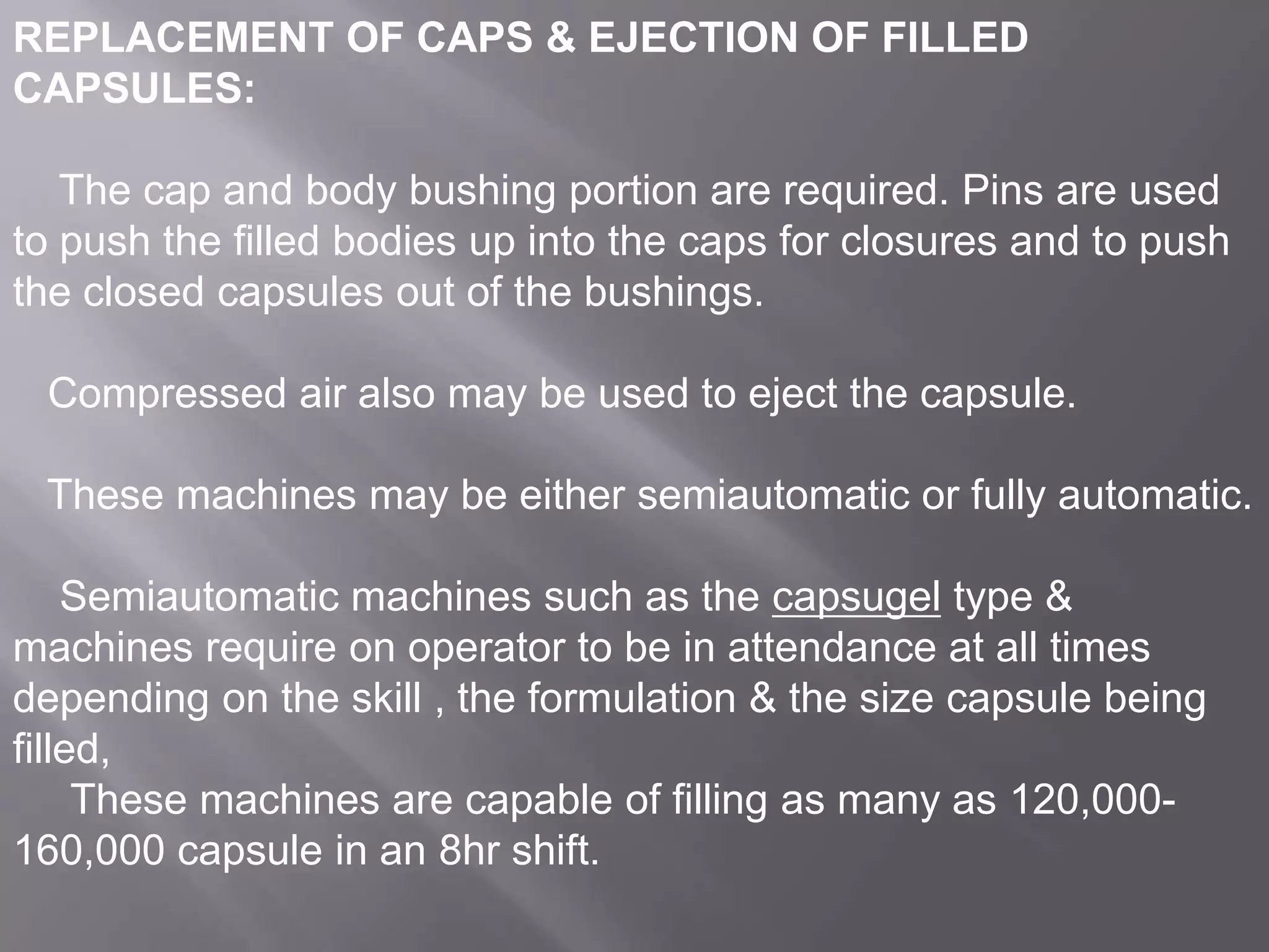 REPLACEMENT OF CAPS & EJECTION OF FILLED
CAPSULES:
The cap and body bushing portion are required. Pins are used
to push the filled bodies up into the caps for closures and to push
the closed capsules out of the bushings.
Compressed air also may be used to eject the capsule.
These machines may be either semiautomatic or fully automatic.
Semiautomatic machines such as the capsugel type &
machines require on operator to be in attendance at all times
depending on the skill , the formulation & the size capsule being
filled,
These machines are capable of filling as many as 120,000160,000 capsule in an 8hr shift.

 