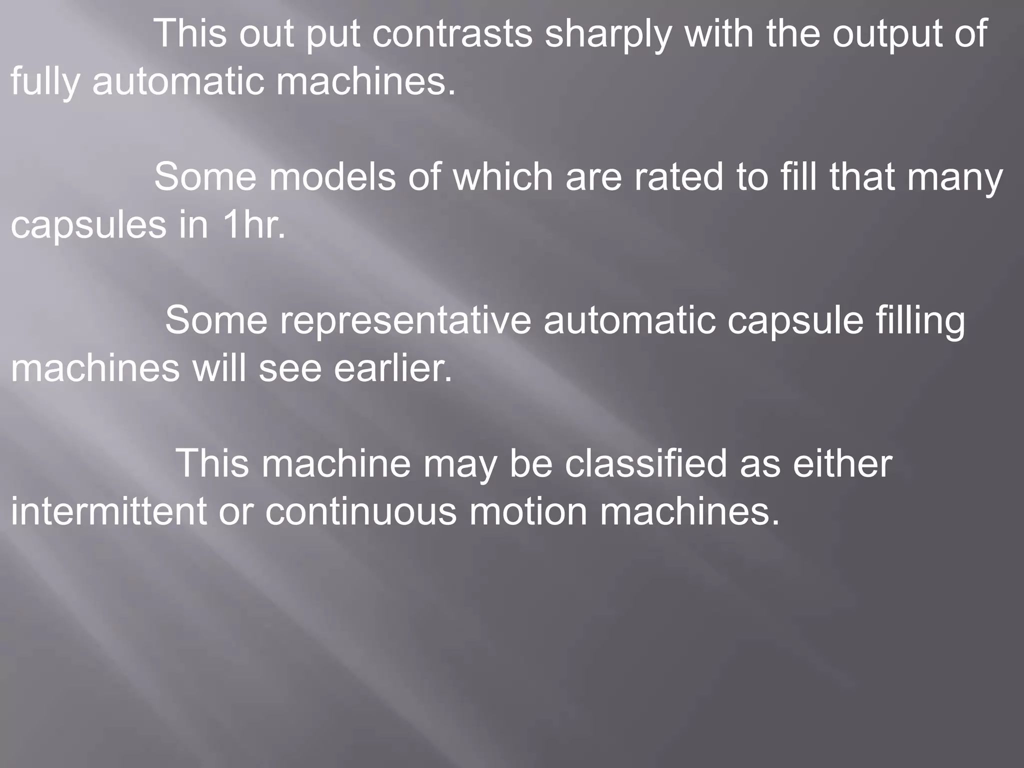 This out put contrasts sharply with the output of
fully automatic machines.
Some models of which are rated to fill that many
capsules in 1hr.

Some representative automatic capsule filling
machines will see earlier.
This machine may be classified as either
intermittent or continuous motion machines.

 