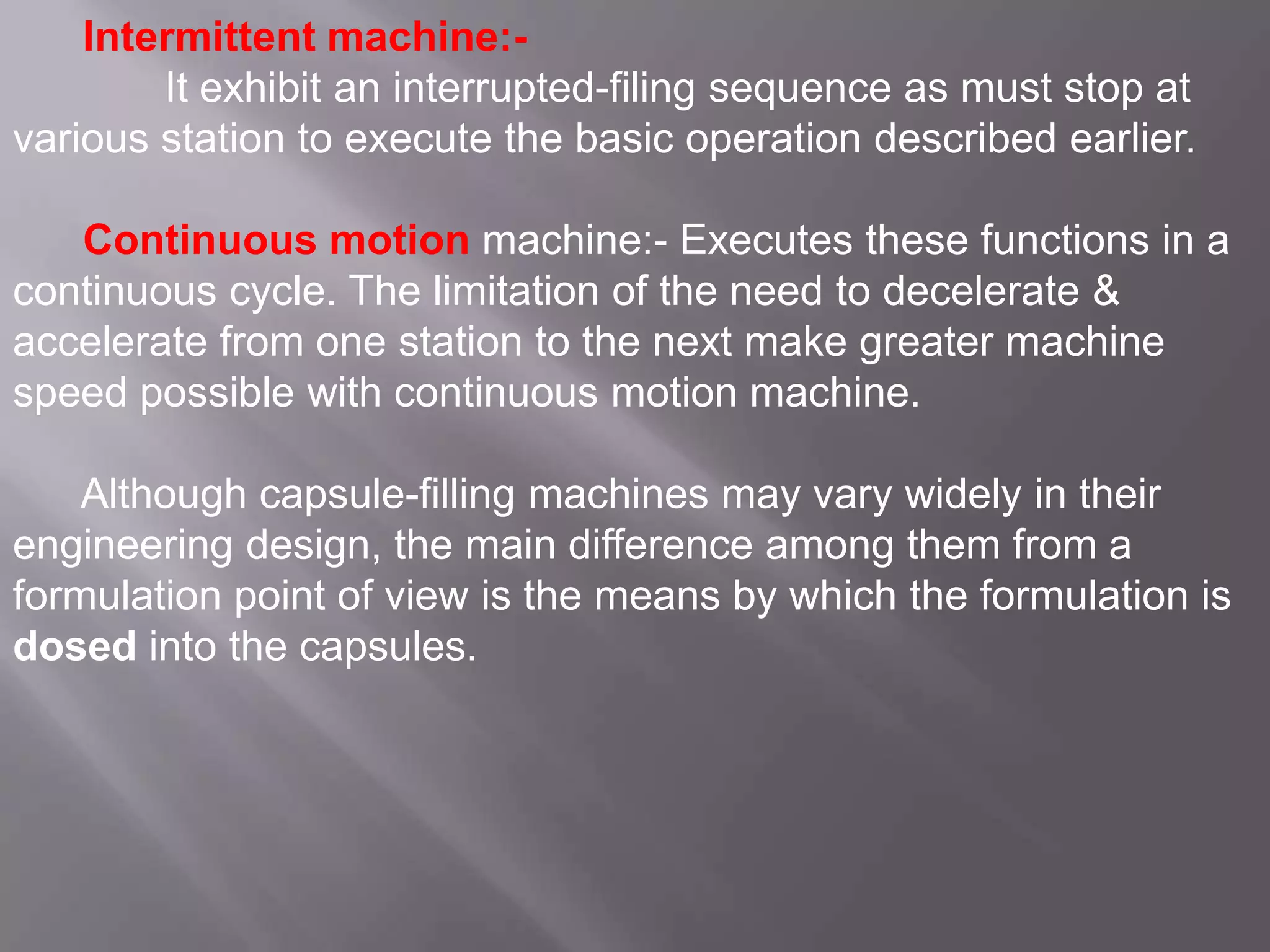 Intermittent machine:It exhibit an interrupted-filing sequence as must stop at
various station to execute the basic operation described earlier.
Continuous motion machine:- Executes these functions in a
continuous cycle. The limitation of the need to decelerate &
accelerate from one station to the next make greater machine
speed possible with continuous motion machine.
Although capsule-filling machines may vary widely in their
engineering design, the main difference among them from a
formulation point of view is the means by which the formulation is
dosed into the capsules.

 