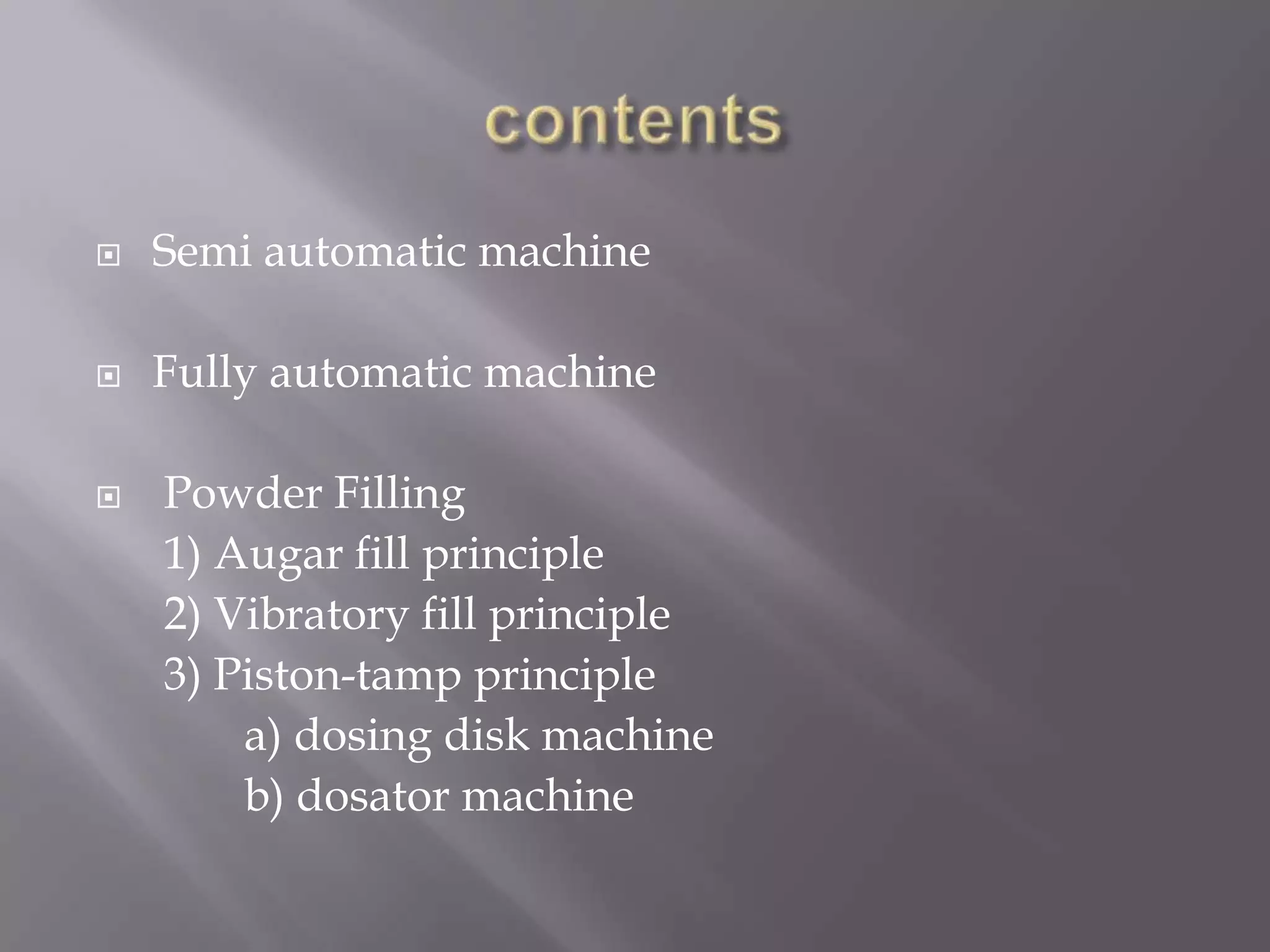 

Semi automatic machine



Fully automatic machine



Powder Filling
1) Augar fill principle
2) Vibratory fill principle
3) Piston-tamp principle
a) dosing disk machine
b) dosator machine

 