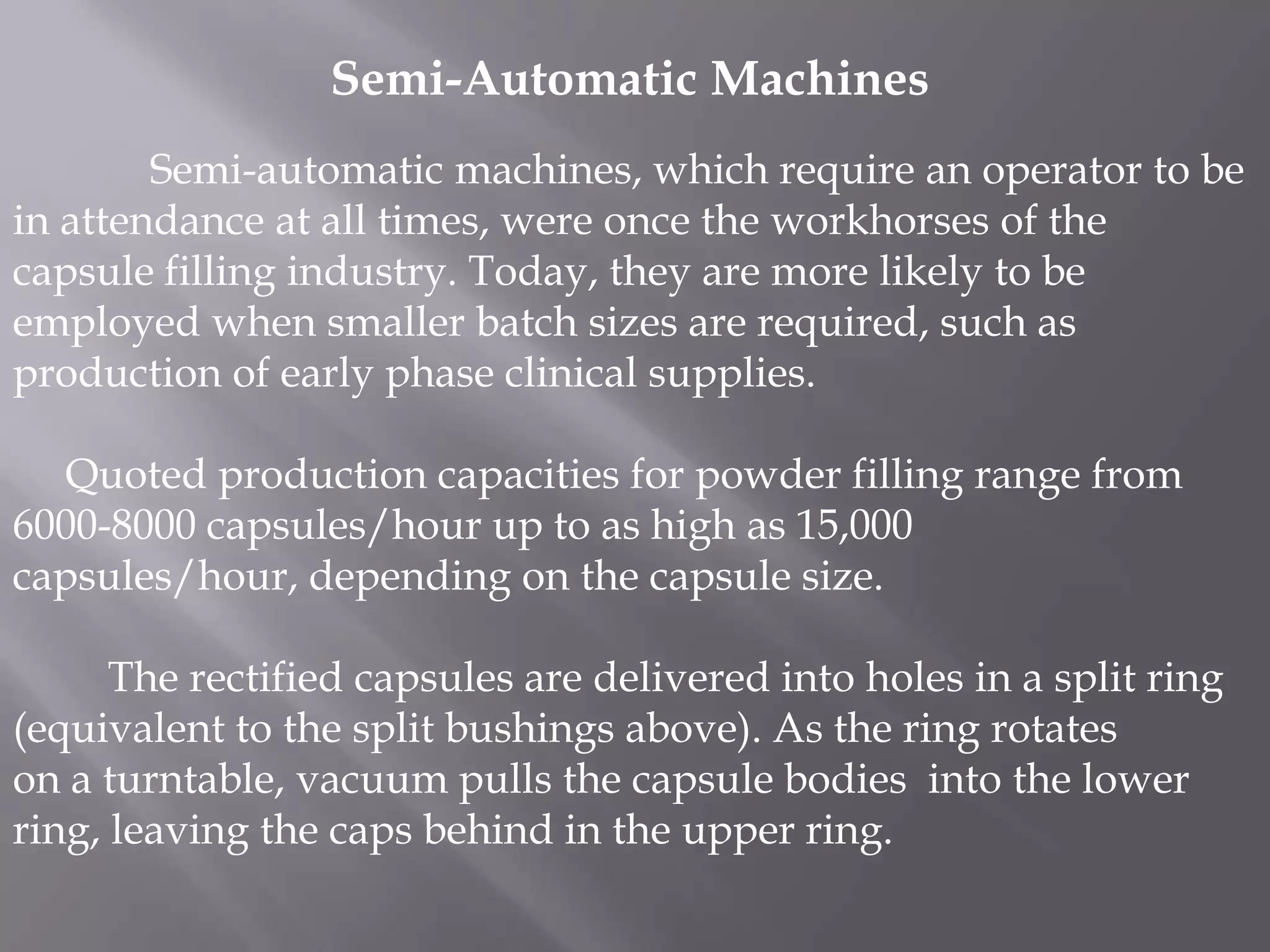 Semi-Automatic Machines
Semi-automatic machines, which require an operator to be
in attendance at all times, were once the workhorses of the
capsule filling industry. Today, they are more likely to be
employed when smaller batch sizes are required, such as
production of early phase clinical supplies.
Quoted production capacities for powder filling range from
6000-8000 capsules/hour up to as high as 15,000
capsules/hour, depending on the capsule size.
The rectified capsules are delivered into holes in a split ring
(equivalent to the split bushings above). As the ring rotates
on a turntable, vacuum pulls the capsule bodies into the lower
ring, leaving the caps behind in the upper ring.

 