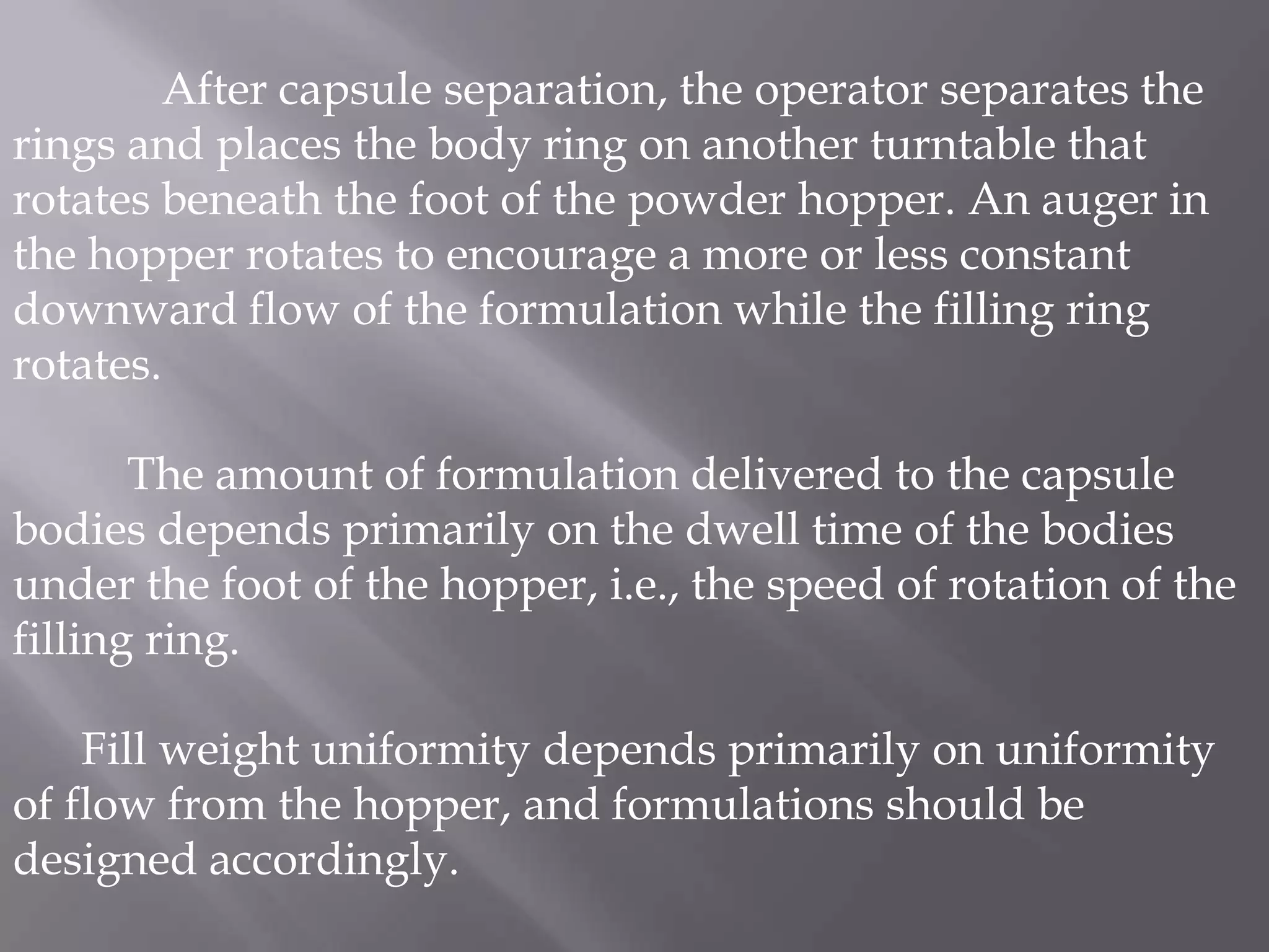 After capsule separation, the operator separates the
rings and places the body ring on another turntable that
rotates beneath the foot of the powder hopper. An auger in
the hopper rotates to encourage a more or less constant
downward flow of the formulation while the filling ring
rotates.
The amount of formulation delivered to the capsule
bodies depends primarily on the dwell time of the bodies
under the foot of the hopper, i.e., the speed of rotation of the
filling ring.

Fill weight uniformity depends primarily on uniformity
of flow from the hopper, and formulations should be
designed accordingly.

 