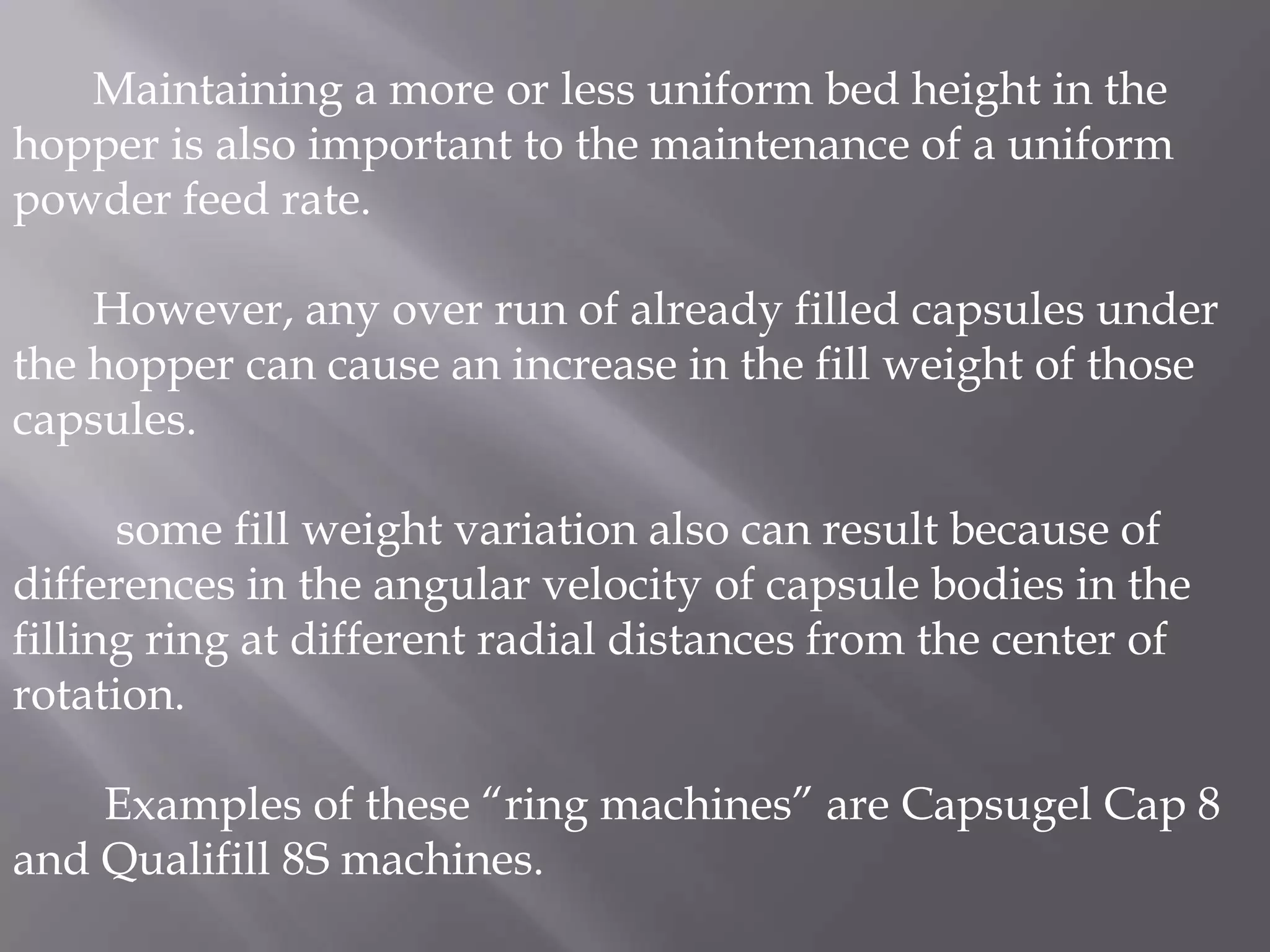 Maintaining a more or less uniform bed height in the
hopper is also important to the maintenance of a uniform
powder feed rate.
However, any over run of already filled capsules under
the hopper can cause an increase in the fill weight of those
capsules.
some fill weight variation also can result because of
differences in the angular velocity of capsule bodies in the
filling ring at different radial distances from the center of
rotation.
Examples of these “ring machines” are Capsugel Cap 8
and Qualifill 8S machines.

 