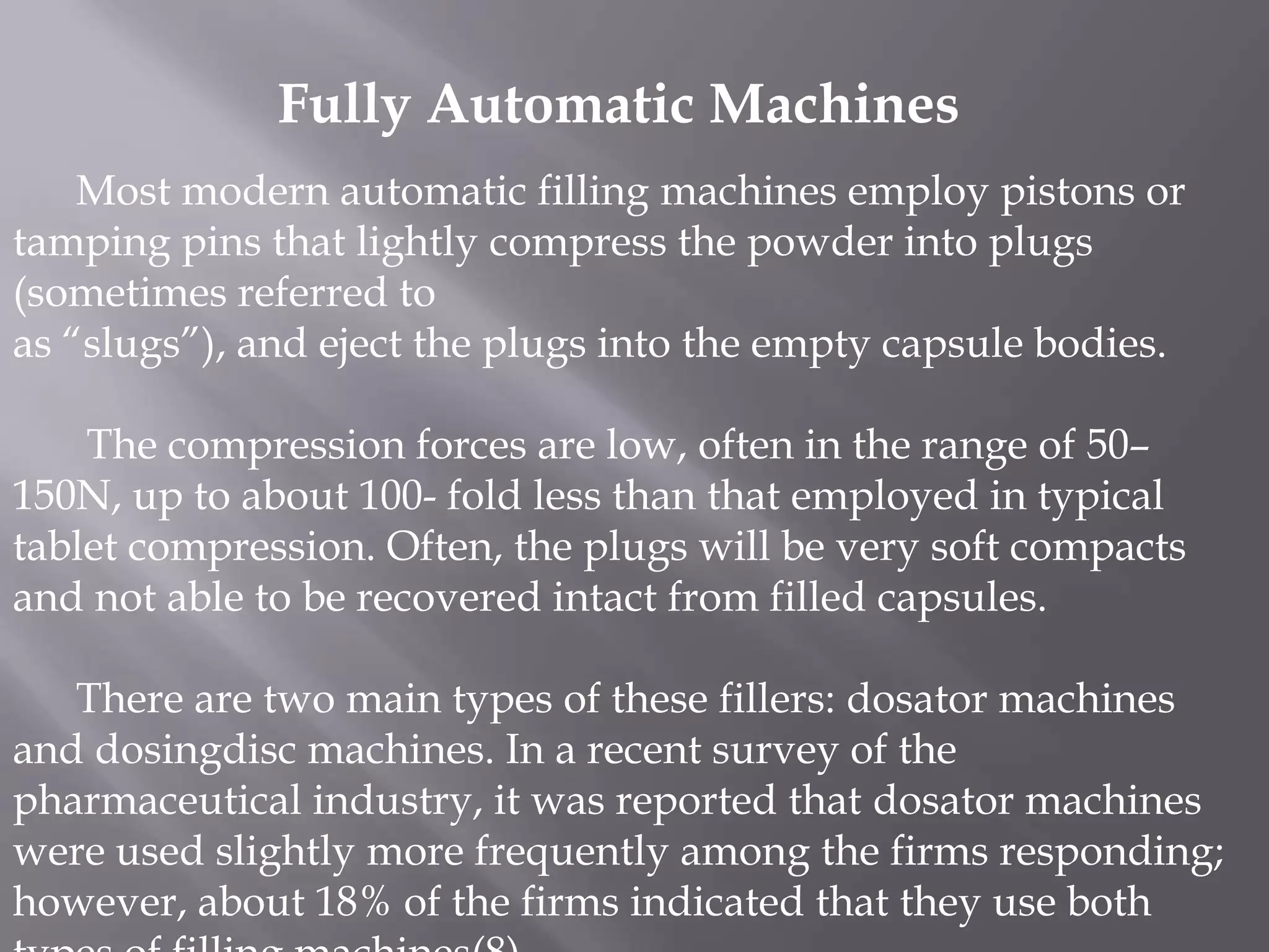 Fully Automatic Machines
Most modern automatic filling machines employ pistons or
tamping pins that lightly compress the powder into plugs
(sometimes referred to
as “slugs”), and eject the plugs into the empty capsule bodies.
The compression forces are low, often in the range of 50–
150N, up to about 100- fold less than that employed in typical
tablet compression. Often, the plugs will be very soft compacts
and not able to be recovered intact from filled capsules.
There are two main types of these fillers: dosator machines
and dosingdisc machines. In a recent survey of the
pharmaceutical industry, it was reported that dosator machines
were used slightly more frequently among the firms responding;
however, about 18% of the firms indicated that they use both

 