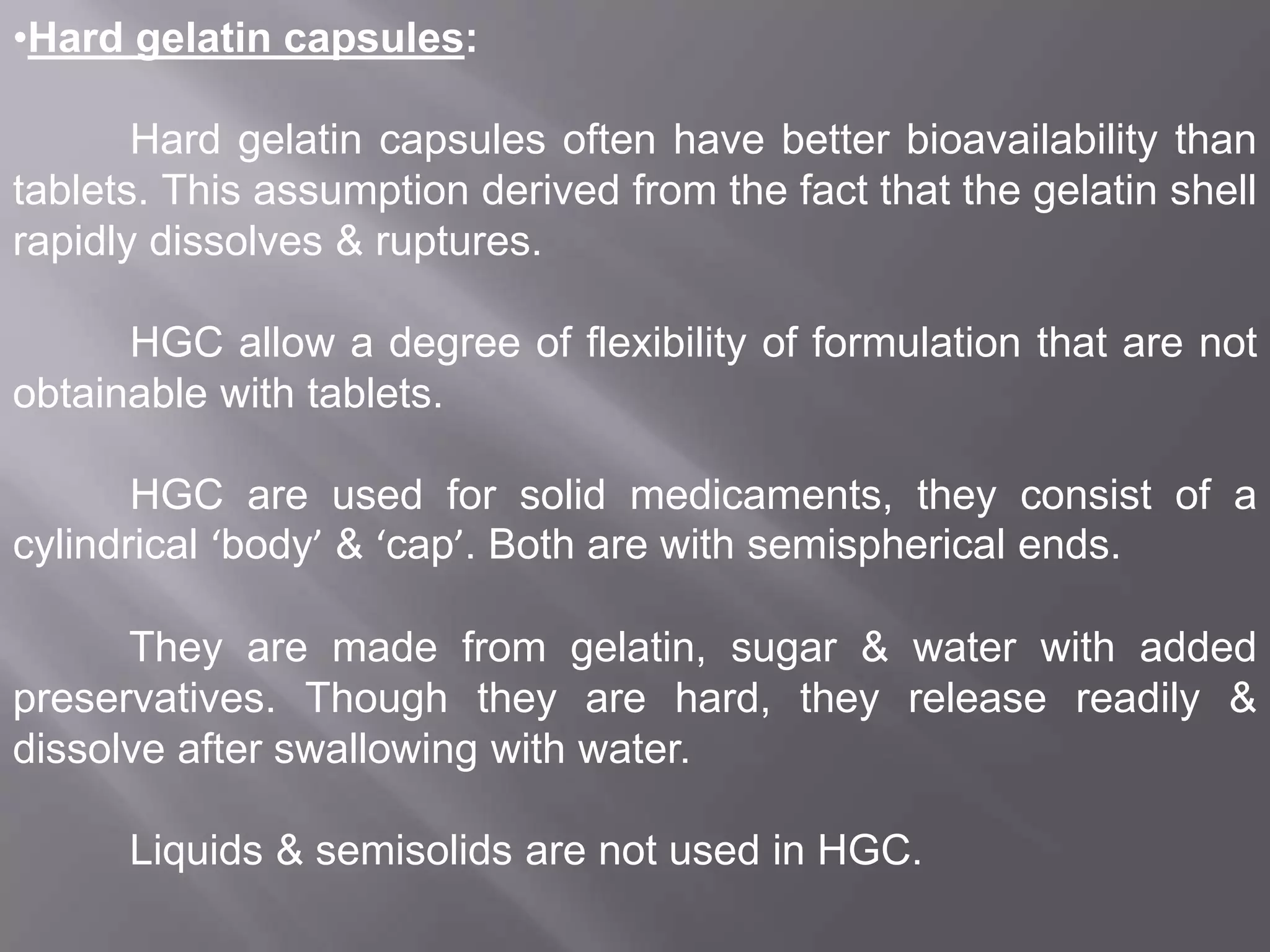 •Hard gelatin capsules:
Hard gelatin capsules often have better bioavailability than
tablets. This assumption derived from the fact that the gelatin shell
rapidly dissolves & ruptures.
HGC allow a degree of flexibility of formulation that are not
obtainable with tablets.
HGC are used for solid medicaments, they consist of a
cylindrical ‘body’ & ‘cap’. Both are with semispherical ends.
They are made from gelatin, sugar & water with added
preservatives. Though they are hard, they release readily &
dissolve after swallowing with water.
Liquids & semisolids are not used in HGC.

 