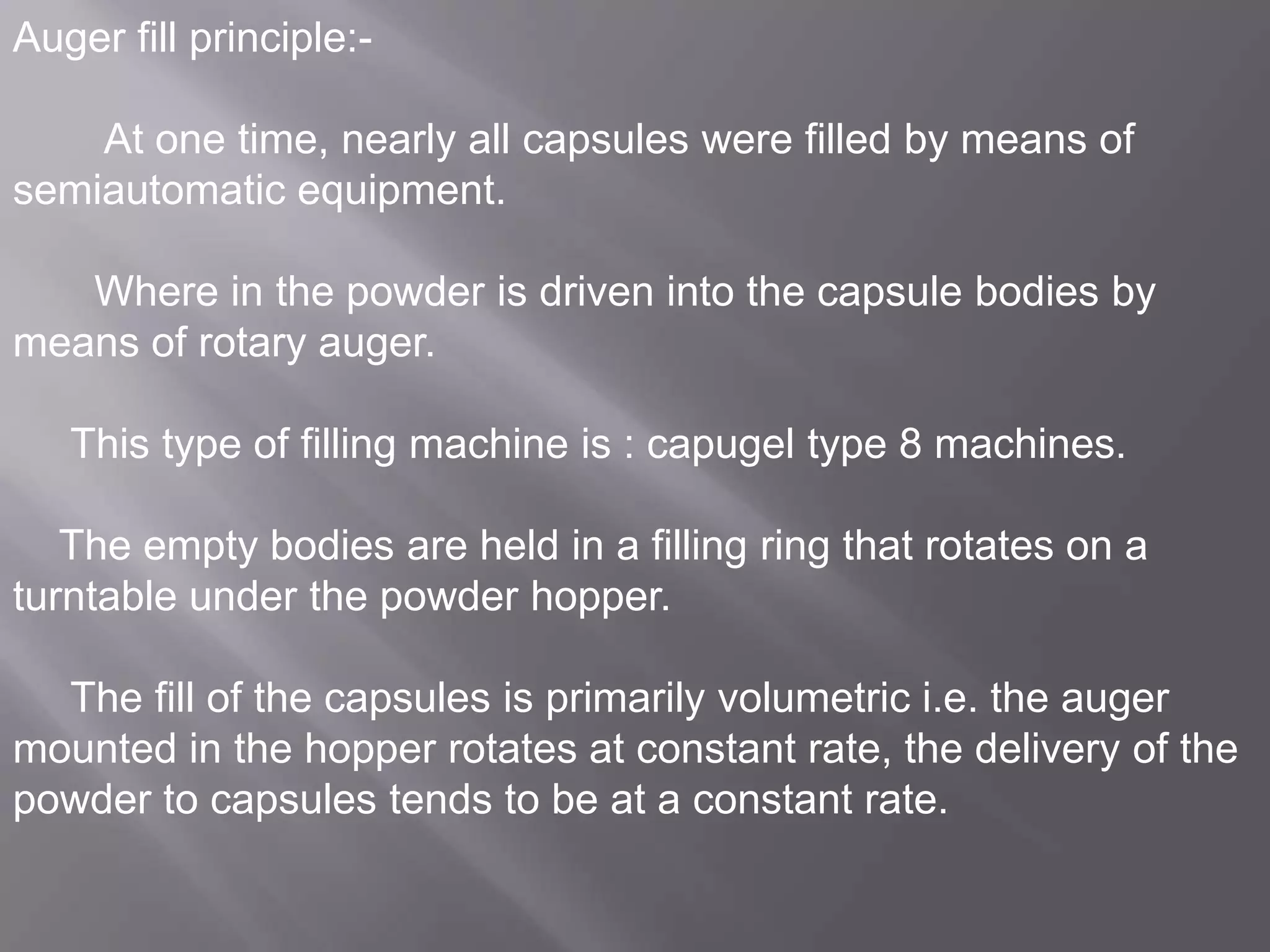 Auger fill principle:At one time, nearly all capsules were filled by means of
semiautomatic equipment.

Where in the powder is driven into the capsule bodies by
means of rotary auger.
This type of filling machine is : capugel type 8 machines.
The empty bodies are held in a filling ring that rotates on a
turntable under the powder hopper.

The fill of the capsules is primarily volumetric i.e. the auger
mounted in the hopper rotates at constant rate, the delivery of the
powder to capsules tends to be at a constant rate.

 