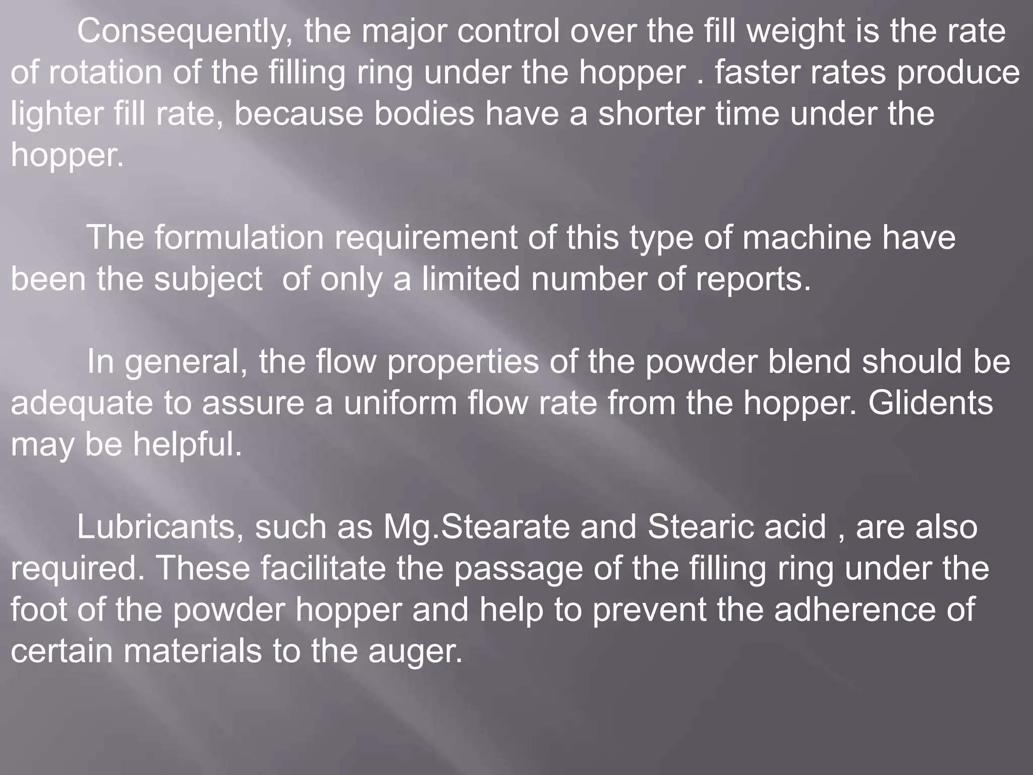 Consequently, the major control over the fill weight is the rate
of rotation of the filling ring under the hopper . faster rates produce
lighter fill rate, because bodies have a shorter time under the
hopper.

The formulation requirement of this type of machine have
been the subject of only a limited number of reports.
In general, the flow properties of the powder blend should be
adequate to assure a uniform flow rate from the hopper. Glidents
may be helpful.
Lubricants, such as Mg.Stearate and Stearic acid , are also
required. These facilitate the passage of the filling ring under the
foot of the powder hopper and help to prevent the adherence of
certain materials to the auger.

 