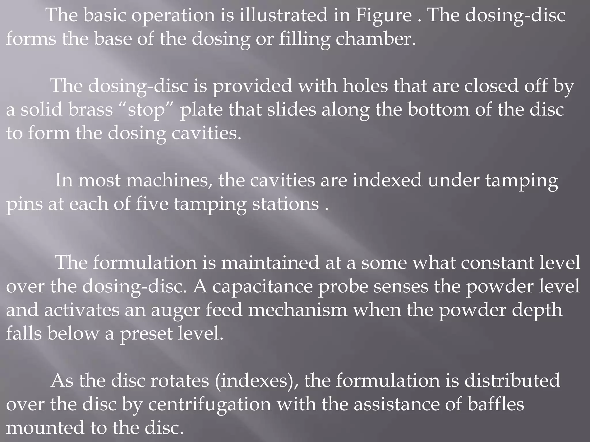 The basic operation is illustrated in Figure . The dosing-disc
forms the base of the dosing or filling chamber.
The dosing-disc is provided with holes that are closed off by
a solid brass “stop” plate that slides along the bottom of the disc
to form the dosing cavities.
In most machines, the cavities are indexed under tamping
pins at each of five tamping stations .
The formulation is maintained at a some what constant level
over the dosing-disc. A capacitance probe senses the powder level
and activates an auger feed mechanism when the powder depth
falls below a preset level.
As the disc rotates (indexes), the formulation is distributed
over the disc by centrifugation with the assistance of baffles
mounted to the disc.

 