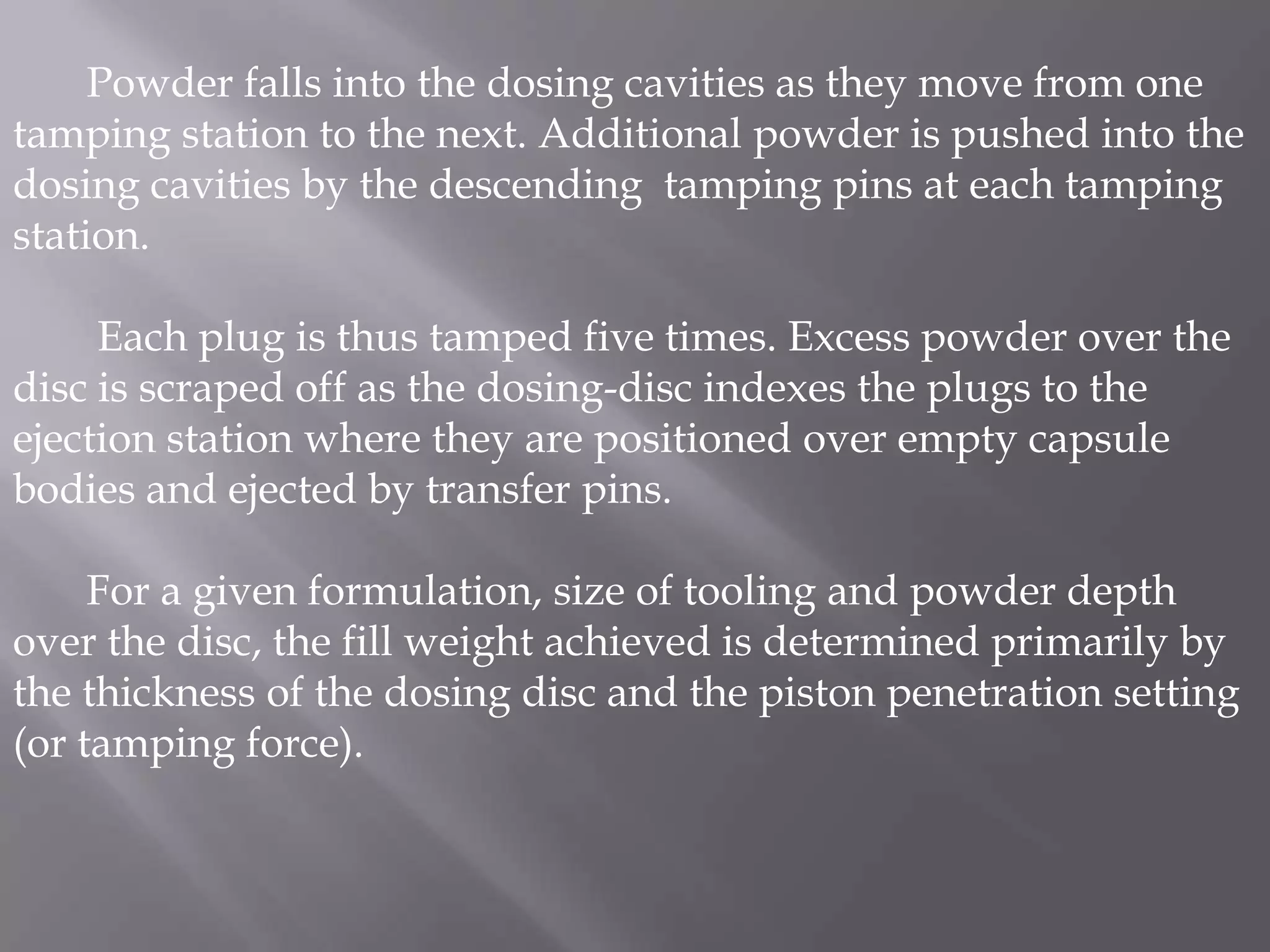Powder falls into the dosing cavities as they move from one
tamping station to the next. Additional powder is pushed into the
dosing cavities by the descending tamping pins at each tamping
station.

Each plug is thus tamped five times. Excess powder over the
disc is scraped off as the dosing-disc indexes the plugs to the
ejection station where they are positioned over empty capsule
bodies and ejected by transfer pins.
For a given formulation, size of tooling and powder depth
over the disc, the fill weight achieved is determined primarily by
the thickness of the dosing disc and the piston penetration setting
(or tamping force).

 